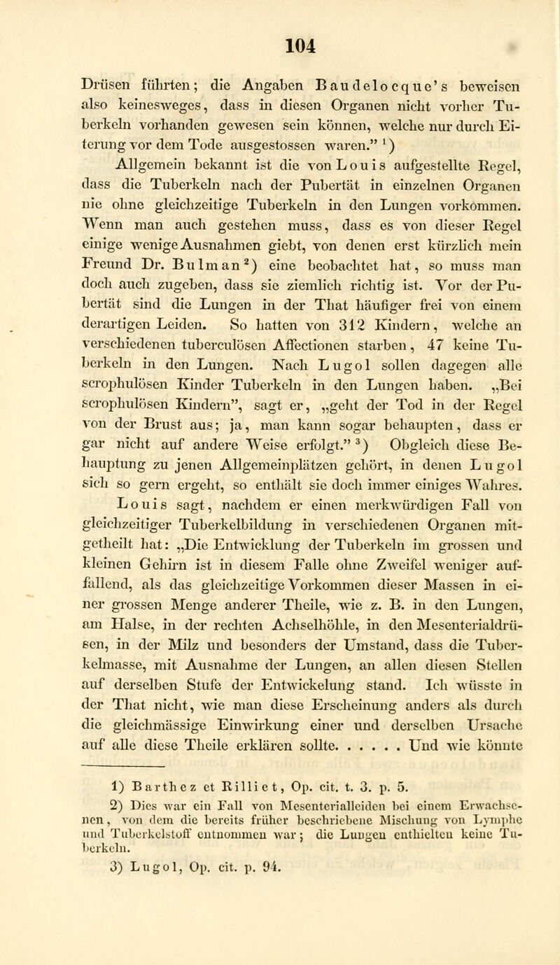Drüsen führten; die Angaben Baudelocque's beweisen also keinesweges, dass in diesen Organen nicht vorher Tu- berkeln vorhanden gewesen sein können, welche nur durch Ei- terung vor dem Tode ausgestossen waren. ') Allgemein bekannt ist die von Louis aufgestellte Regel, dass die Tuberkeln nach der Pubertät in einzelnen Organen nie ohne gleichzeitige Tuberkeln in den Lungen vorkommen. Wenn man auch gestehen muss, dass es von dieser Regel einige wenige Ausnahmen giebt, von denen erst kürzlich mein Freund Dr. Bulman2) eine beobachtet bat, so muss man doch auch zugeben, dass sie ziemlich richtig ist. Vor der Pu- bertät sind die Lungen in der That häufiger frei von einem derartigen Leiden. So hatten von 312 Kindern, welche an verschiedenen tuberculösen Affectionen starben, 47 keine Tu- berkeln in den Lungen. Nach Lugol sollen dagegen alle scrophulösen Kinder Tuberkeln in den Lungen haben. „Bei scrophulösen Kindern, sagt er, „geht der Tod in der Regel von der Brust aus; ja, man kann sogar behaupten, dass er gar nicht auf andere Weise erfolgt. 3) Obgleich diese Be- bauptung zu jenen Allgemeinplätzen gehört, in denen Lugol sich so gern ergeht, so enthält sie doch immer einiges Wahres. Louis sagt, nachdem er einen merkwürdigen Fall von gleichzeitiger Tuberkelbildung in verschiedenen Organen mit- getheilt hat: „Die Entwicklung der Tuberkeln im grossen und kleinen Gehirn ist in diesem Falle ohne Zweifel weniger auf- fallend, als das gleichzeitige Vorkommen dieser Massen in ei- ner grossen Menge anderer Theile, wie z. B. in den Lungen, am Halse, in der rechten Achselhöhle, in den Mesenterialdrü- sen, in der Milz und besonders der Umstand, dass die Tuber- kelmasse, mit Ausnahme der Lungen, an allen diesen Stellen auf derselben Stufe der Entwickelung stand. Ich wüsste in der That nicht, wie man diese Erscheinung anders als durch die gleichmässige Einwirkung einer und derselben Ursache auf alle diese Theile erklären sollte Und wie könnte 1) Barthcz et Killiet, Op. cit. t. 3. p. 5. 2) Dies war ein Fall von Mesenterialleiden l>ei einem Erwachse- nen, von dem die bereits früher beschriebene Mischung von Lymphe und Tuberkelstoff entnommen war; die Lungen enthielten keine Tu- berkeln. 3) Lugol, Op. cit. p. 94.