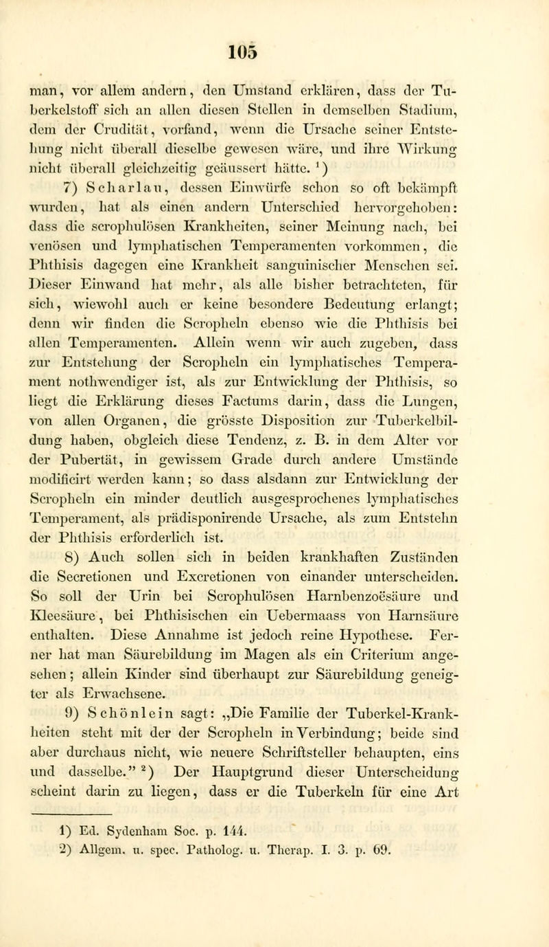 man, vor allem andern, den Umstand erklären, dass der Tu- berkelstoff sich an allen diesen Stellen in demselben Stadium, dem der Cruditiit, vorfand, wenn die Ursache seiner Entste- hung nicht überall dieselbe gewesen wäre, und ihre Wirkung nicht überall gleichzeitig geäussert hätte. ') 7) Schar lau, dessen Einwürfe schon so oft bekämpft wurden', hat als einen andern Unterschied hervorgehoben: dass die scrophulösen Krankheiten, seiner Meinung nach, bei venösen und lymphatischen Temperamenten vorkommen, die Phthisis dagegen eine Krankheit sanguinischer Menschen sei. Dieser Einwand hat mehr, als alle bisher betrachteten, für sich, wiewohl auch er keine besondere Bedeutung erlangt; denn wir finden die Scropheln ebenso wie die Phthisis bei allen Temperamenten. Allein wenn wir auch zugeben, dass zur Entstehung der Scropheln ein lymphatisches Tempera- ment nothwendiger ist, als zur Entwicklung der Phthisis, so liegt die Erklärung dieses Factums darin, dass die Lungen, von allen Organen, die grösste Disposition zur Tuberkclbil- dung haben, obgleich diese Tendenz, z. B. in dem Alter vor der Pubertät, in gewissem Grade durch andere Umstände modificirt werden kann; so dass alsdann zur Entwicklung der Scropheln ein minder deutlich ausgesprochenes lymjmatisches Temperament, als prädisponirende Ursache, als zum Entstehn der Phthisis erforderlich ist. S) Auch sollen sich in beiden krankhaften Zuständen die Secretionen und Excretionen von einander unterscheiden. So soll der Urin bei Scrophulösen Harnbenzoesäure und Kleesäure, bei Phthisischen ein Uebermaass von Harnsäure enthalten. Diese Annahme ist jedoch reine Hypothese. Fer- ner hat man Säurebildung im Magen als ein Criterium ange- sehen ; allein Kinder sind überhaupt zur Säurebildung geneig- ter als Erwachsene. 9) Schönlein sagt: „Die Familie der Tuberkel-Krank- heiten steht mit der der Scropheln in Verbindung; beide sind aber durchaus nicht, wie neuere Schriftsteller behaupten, eins und dasselbe. 2) Der Hauptgrund dieser Unterscheidung scheint darin zu liegen, dass er die Tuberkeln für eine Art 1) Ed. Sydenham Soc. p. 144. 2) Allgem. u. spec. Tatholog. u. Therap. I. 3. p. 69.