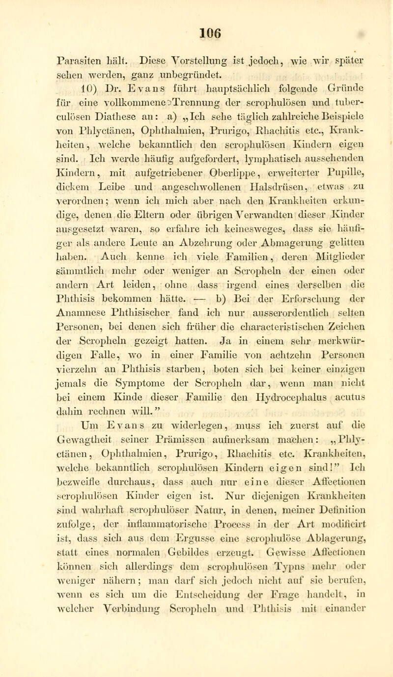 Parasiten hält. Diese Vorstellung ist jetloch, wie wir später sehen werden, ganz unbegründet. 10) Dr. Evans führt hauptsächlich folgende Gründe für eine vollkommene:?Trennung der scrophulösen und tuber- culösen Diathese an: a) „Ich sehe täglich zahlreiche Beispiele von Phlyctänen, Ophthalmien, Prurigo, Rhachitis etc., Krank- heiten , welche bekanntlich den scrophulösen Kindern eigen sind. Ich werde häufig aufgefordert, lymphatisch aussehenden Kindern 5 mit aufgetriebener Oberlippe, erweiterter Pupille, dickem Leibe und angeschwollenen Halsdrüsen, etwas zu verordnen; wenn ich mich aber nach den Krankheiten erkun- dige, denen die Eltern oder übrigen Verwandten dieser Kinder ausgesetzt waren, so erfahre ich keinesweges, dass sie häufi- ger als andere Leute an Abzehrung oder Abmagerung gelitten haben. Auch kenne ich viele Familien, deren Mitglieder sämmtlich mehr oder weniger an Scropheln der einen oder andern Art leiden, ohne dass irgend eines derselben die Phthisis bekommen hätte. — b) Bei der Erforschung der Anamnese Phthisischer fand ich nur ausserordentlich selten Personen, bei denen sich früher die characteristischen Zeichen der Scropheln gezeigt hatten. Ja in einem sehr merkwür- digen Falle, wo in einer Familie von achtzehn Personen vierzehn an Phthisis starben, boten sich bei keiner einzigen jemals die Symptome der Scropheln dar, wenn man nicht bei einem Kinde dieser Familie den Hydrocephalus acutus dahin rechnen will. Um Evans zu widerlegen, muss ich zuerst auf die Gewagtheit seiner Prämissen aufmerksam machen: „Phly- ctänen, Ophthalmien, Prurigo, Rhachitis etc. Krankheiten, welche bekanntlich scrophulösen Kindern eigen sind! Ich bezweifle durchaus, dass auch nur eine dieser Affectionen scrophulösen Kinder eigen ist. Nur diejenigen Krankheiten sind wahrhaft scrophulöser Natur, in denen, meiner Definition zufolge, der inflammatorische Process in der Art modiiieirt ist, dass sich aus dem Ergüsse eine scrophulöse Ablagerung, statt eines normalen Gebildes erzeugt. Gewisse Afteciioiun können sich allerdings dem scrophulösen Typus mehr oder weniger nähern; man darf sich jedoch nicht auf sie berufen, wenn es sich um die Entscheidung der Frage handelt, in welcher Verbindung Scropheln und Phthisis mit einander