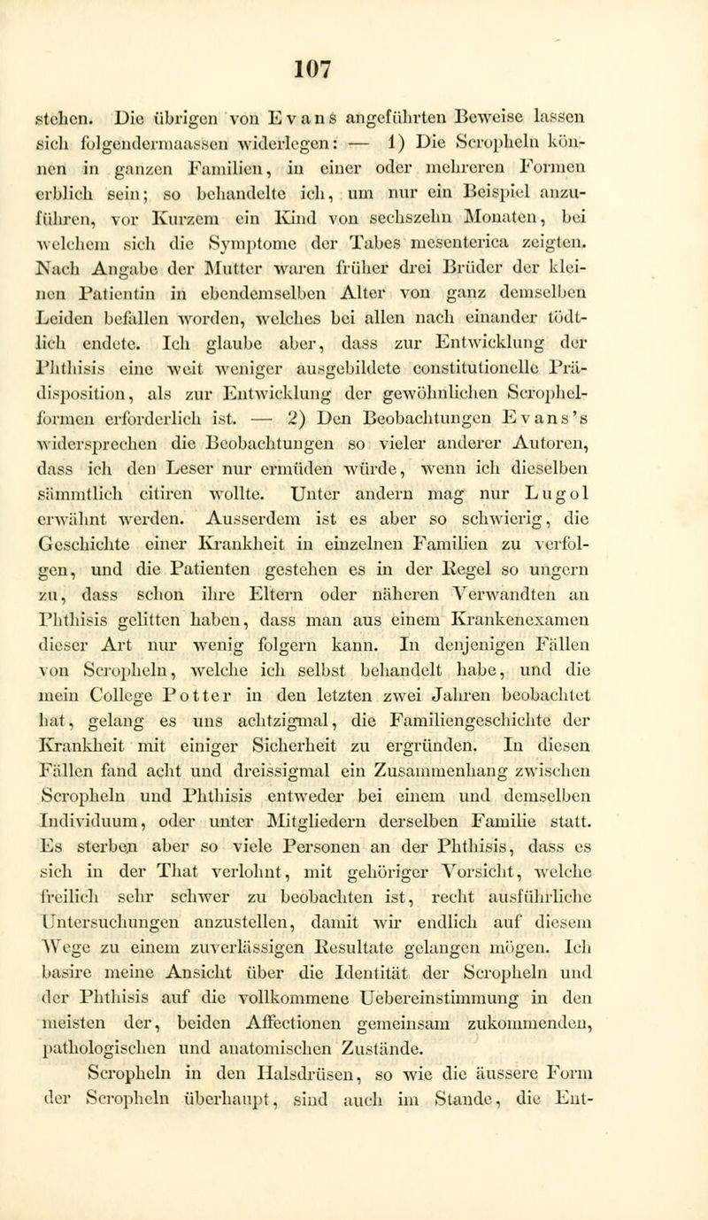 stehen. Die übrigen von Evans angeführten Beweise lassen sich folgendermaassen widerlegen: — 1) Die Scrophcln kön- nen in ganzen Familien, in einer oder mehreren Formen erblich sein; so behandelte ich, um nur ein Beispiel anzu- führen, vor Kurzem ein Kind von sechszehn Monaten, bei welchem sich die Symptome der Tabes mesenterica zeigten. Nach Angabc der Mutter waren früher drei Brüder der klei- nen Patientin in ebendemselben Alter von ganz demselben Leiden befallen worden, welches bei allen nach einander tödt- lich endete. Ich glaube aber, dass zur Entwicklung der Fhthisis eine weit weniger ausgebildete constitutionellc Prär disposition, als zur Entwicklung der gewöhnlichen Scrophcl- liinnen erforderlich ist. — 2) Den Beobachtungen Evans's widersprechen die Beobachtungen so vieler anderer Autoren, dass ich den Leser nur ermüden würde, wenn ich dieselben sämmtlich citiren wollte. Unter andern mag nur Lugol erwähnt werden. Ausserdem ist es aber so schwierig, die Geschichte einer Krankheit in einzelnen Familien zu verfol- gen, und die Patienten gestehen es in der Pegel so ungern zu, dass schon ihre Eltern oder näheren Verwandten an Phthisis gelitten haben, dass man aus einem Krankenexamen dieser Art nur wenig folgern kann. In denjenigen Fällen von Seraphein, welche ich selbst behandelt habe, und die mein College Potter in den letzten zwei Jahren beobachtet hat, gelang es uns achtzigmal, die Familiengeschichte der Krankheit mit einiger Sicherheit zu ergründen. In diesen Fällen fand acht und dreissigmal ein Zusammenhang zwischen Scropheln und Phthisis entweder bei einem und demselben Individuum, oder unter Mitgliedern derselben Familie statt. Es sterben aber so viele Personen an der Phthisis, dass es sich in der That verlohnt, mit gehöriger Vorsicht, welche freilich sehr schwer zu beobachten ist, recht ausführliehe Untersuchungen anzustellen, damit wir endlich auf diesem Wege zu einem zuverlässigen Resultate gelangen mögen. Ich basire meine Ansicht über die Identität der Scropheln und der Phthisis auf die vollkommene Uebereinstimmung in den meisten der, beiden Affectionen gemeinsam zukommenden, pathologischen und anatomischen Zustände. Scropheln in den Haisdrüsen, so wie die äussere Form der Scropheln überhaupt, sind auch im Stande, die Ent-