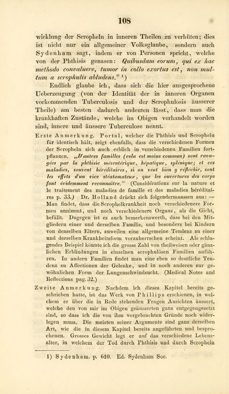 Wicklung der Scroplieln in inneren Tlieilen zu verhüten; dies ist nicht nur ein allgemeiner Volksglaube, sondern auch Sydenham sagt, indem er von Personen spricht, welche von der Phthisis genasen: Quibusdam eorum, qui ex hac methodo convaluere, tumor i?i collo exortus est, non mul- tum a scrophulis abludem. !) Endlich glaube ich, dass sich die hier ausgesprochene Ueberzeugung (von der Identität der in inneren Organen vorkommenden Tuberculosis und der Scrophulosis äusserer Theile) am besten dadurch andeuten lässt, dass man die krankhaften Zustände, welche im Obigen verhandelt worden sind, innere und äussere Tuberculose nennt. Erste Anmerkung. Portal, welcher die Phthisis und Scrophelu für identisch hält, zeigt ebenfalls, dass die verschiedenen Formen der Scropheln sich auch erblich in verschiedenen Familien fort- pflanzen. „D'autres families (cela est moins commun) sont rava- gees par la phthisie mesenlerique, hepatique, sple'nique; et ces maladies, souvent heredilaires, si on veut bien y reßechir, sont les effets (Tun vice stcatomaleiix, que les ouvertures des corps fönt eridemment reconnailre. (Considerations sur la nature et le traitement des maladies de famille et des maladies hereditai- res p. 33.J Dr. Holland drückt sich folgendermaassen aus: — Mau findet, dass die Scrophelkrankheit noch verschiedenere For- men annimmt, und noch verschiedenere Organe, als die Gicht, befällt. Dagegen ist es auch bemerkenswerth, dass bei den Mit- gliedern einer und derselben Familie, und besonders bei Kindern von denselben Eltern, zuweilen eine allgemeine Tendenz zu einer und derselben Krankheitsform vorzuherrschen scheint. Als schla- gendes Beispiel könnte ich die grosse Zahl von theilweisen oder gänz- lichen Erblindungen in einzelnen scrophulösen Familien anfüh- ren. In andern Familien findet man eine eben so deutliche Ten- denz zu Affectionen der Gelenke, und in noch anderen zur ge- wöhnlichen Form der Lungenschwindsucht. (Medical Notes and Refleetions pag. 32.) Zweite Anmerkung. Nachdem ich dieses Kapitel bereits ge- schrieben hatte, ist das Werk von Phillips erschienen, in wel- chem er über die in Rede stehenden Fragen Ansichten äussert, welche den von mir im Obigen geäusserten ganz entgegengesetzt sind, so dass ich die von ihm vorgebrachten Gründe noch wider- legen muss. Die meisten seiner Argumente sind ganz derselben Art, wie die in diesem Kapitel bereits angeführten und bespro- chenen. Grosses Gewicht legt er auf das verschiedene Lebens- alter, in welchem der Tod durch Phthisis und durch Scropheln 1) Sydenhani. p. 610. Ed. Sydenham Soc.
