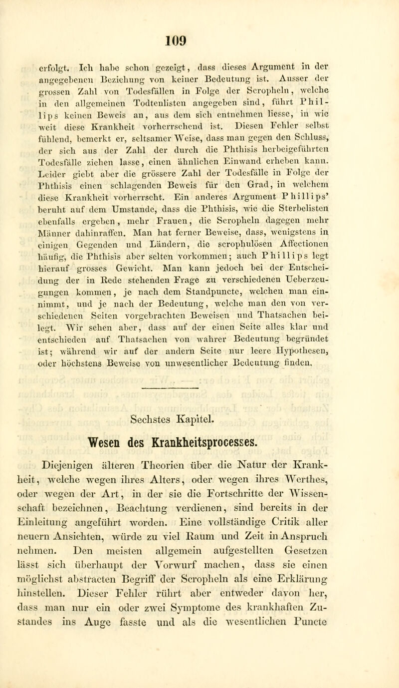 erfolgt. Ich hübe schon gezeigt, dass dieses Argument in der angegebenen Beziehung von keiner Bedeutung ist. Ausser der grossen Zahl von Todesfällen in Folge der Scropheln, welche in den allgemeinen Todteulisten angegeben sind, führt Phil- lips keinen Beweis an, aus dem sich entnehmen liesse, in wie weit diese Krankheit vorherrschend ist. Diesen Fehler seihst fühlend, bemerkt er, seltsamer Weise, dass man gegen den Schluss, der sich aus der Zahl der durch die Phthisis herbeigeführten Todesfälle ziehen lasse, einen ähnlichen Einwand erheben kann. Leider giebt aber die grössere Zahl der Todesfälle in Folge der Phthisis einen schlagenden Beweis für den Grad, in welchem diese Krankheit vorherrscht. Ein anderes Argument Phillips' beruht auf dem Umstände, dass die Phthisis, wie die Sterbclistcn ebenfalls ergeben, mehr Frauen, die Scropheln dagegen mehr Männer dahinraffen. Man hat ferner Beweise, dass, wenigstens in einigen Gegenden und Ländern, die scrophulösen Affectioncn häutig, die Phthisis aber selten vorkommen; auch Phillips legt hierauf grosses Gewicht. Man kann jedoch bei der Entschei- dung der in Rede stehenden Frage zu verschiedenen Ueberzcu- gungen kommen, je nach dem Standpunctc, welchen man ein- nimmt, und je nach der Bedeutung, welche man den von ver- schiedenen Seiten vorgebrachten Beweisen und Thatsachen bei- legt. Wir sehen aber, dass auf der einen Seite alles klar und entschieden auf Thatsachen von wahrer Bedeutung begründet ist; während wir auf der andern Seite nur leere Hypothesen, oder höchstens Beweise von unwesentlicher Bedeutung finden. Sechstes Kapitel, Wesen des Krankheitsprocesses. Diejenigen älteren Theorien über die Natur der Krank- heit, welche wegen ihres Alters, oder wegen ihres Werthes, oder wegen der Art, in der sie die Fortschritte der Wissen- schaft bezeichnen, Beachtung verdienen, sind bereits in der Einleitung angeführt worden. Eine vollständige Critik aller neuern Ansichten, würde zu viel Raum und Zeit in Anspruch nehmen. Den meisten allgemein aufgestellten Gesetzen lässt sich überhaupt der Vorwurf machen, dass sie einen möglichst abstracten Begriff der Scropheln als eine Erklärung hinstellen. Dieser Fehler rührt aber entweder davon her, dass man nur ein oder zwei Symptome des krankhaften Zu- standes ins Auge fasste und als die wesentlichen Puncto