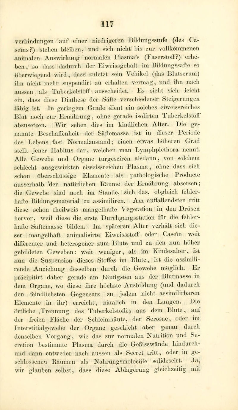 Verbindungen auf einer niedrigeren Bildungsstufe (des Ca- se'ins?) stellen bleiben, und sieb niebt bis zur vollkommenen animalen Auswirkung normalen Plasma's (Faserstoff?) erbe- ben, so dass dadurch der Ehreissgehalt im Bildungssaftc so überwiegend -wird, dass zuletzt sein Vehikel (das Blutserum) ihn niebt, mehr suspendirt zu erbalten vermag, und ihn naeh aussen als TuherUelstnll ausscheidet. Es sieht sieh leielil ein, dass diese Diathcsc der Säfte verschiedener Steigerungen l'ähig ist. In geringem Grade dient ein solches ciweissreielu s Blut noch zur Ernährung, ohne gerade isolirten Tuberkelslul!' abzusetzen. Wir sehen dies im kindlichen Alter. Die ge- nannte Beschaffenheit der Säftemasse ist in dieser Periode des Lebens fast Normalzustand; einen etwas höheren Grad stellt jener Habitus dar, welchen man Lymphplelliora nennt. Alle Gewebe und Organe turgesciren alsdann, von solchem schlecht ausgewirkten eiweissreichen Plasma, ohne dass sieh schon überschüssige Elemente als pathologische Producta ausserhalb Vier natürlichen Räume der Ernährung absetzen; die Gewebe sind noch im Stande, sich das, obgleich fehler- hafte Bildungsmaterial zu assimiliren. Am auffallendsten tritt diese schon tbcilweis mangelhafte Vegetation in den Drüsen hervor, weil diese die erste Durchgangsstation für die fehler- hafte Säftemassc bilden. Im späteren Alter verhält sich die- ser mangelhaft animalisirte Eiweissstoff oder Case'in wTeit differenter und heterogener zum Blute und zu den nun höher gebildeten Geweben: weit weniger, als im Kindesalter, ist nun die Suspension dieses Stoffes im Blute, ist die assimili- rende Anziehung desselben durch die Gewebe möglich. Er präeipitirt daher gerade am häufigsten aus der Blutmasse in dem Organe, wo diese ihre höchste Ausbildung (und dadurch den feindlichsten Gegensatz zu jedem nicht assimilirbaren Elemente in ihr) erreicht, nämlich in den Lungen. Die örtliche /.Trennung des Tuberkelstoffes aus dem Blute, auf der freien Fläche der Schleimhäute, der Serosae, oder im Iuterstitialgewebe der Organe geschieht aber genau durch denselben Vorgang, wie das zur normalen Nutrition und Se- cretion bestimmte Plasma durch die Gefässwände hindurch- und dann entweder nach aussen als Secret tritt, oder in ge- schlossenen Räumen als Nahrungsmolocüle solidescirt. Ja, wir glauben selbst, dass diese Ablagerung gleichzeitig mit