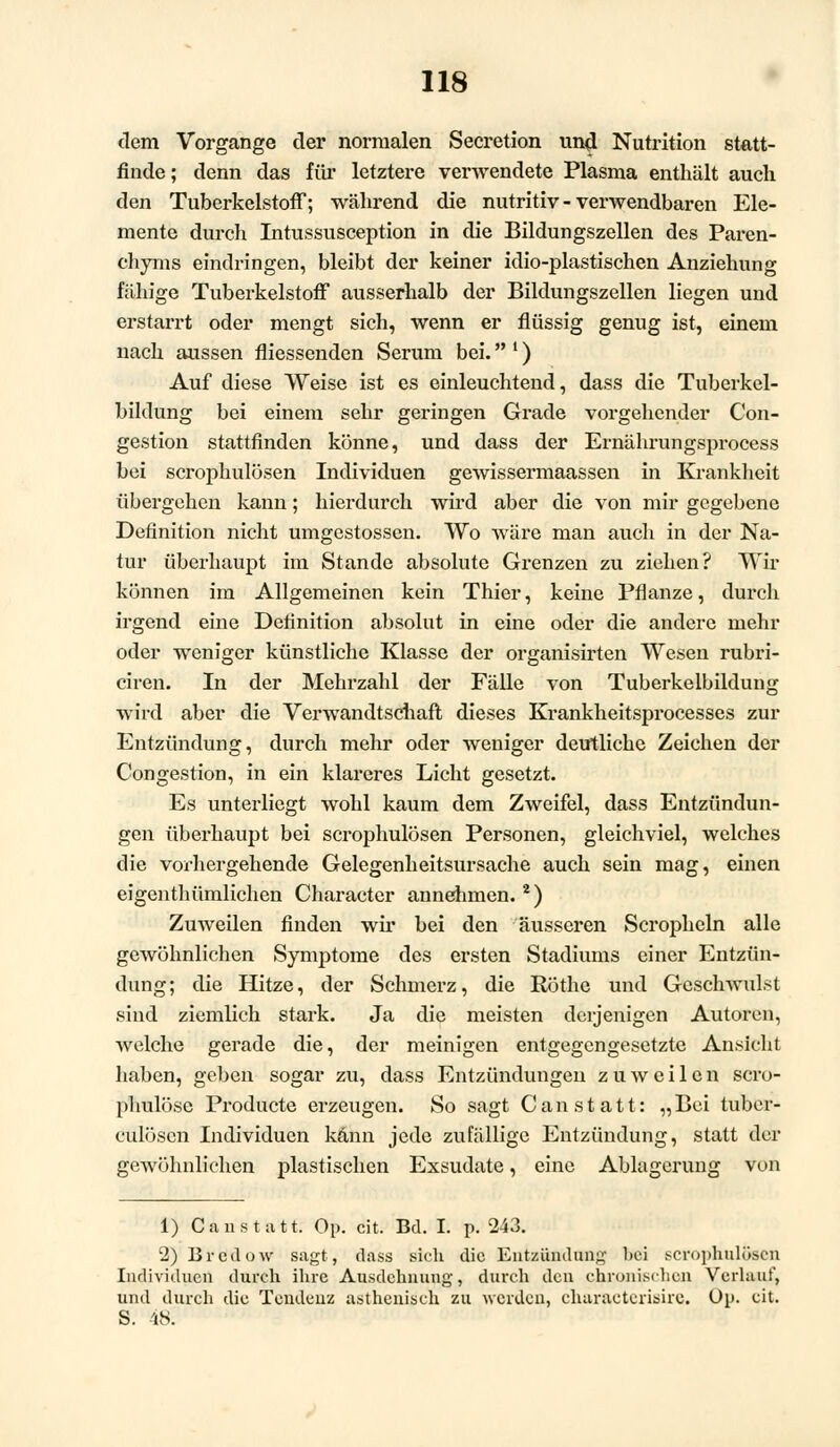 dem Vorgange der normalen Secretion und Nutrition statt- finde; denn das für letztere verwendete Plasma enthält auch den Tuberkelstoff; während die nutritiv - verwendbaren Ele- mente durch Intussusception in die Bildungszellen des Paren- chyms eindringen, bleibt der keiner idio-plastischen Anziehung fähige Tuberkelstoff ausserhalb der Bildungszellen liegen und erstarrt oder mengt sich, wenn er flüssig genug ist, einem nach aussen fliessenden Serum bei. ') Auf diese Weise ist es einleuchtend, dass die Tuberkel- bildung bei einem sehr geringen Grade vorgehender Con- gestion stattfinden könne, und dass der Ernährungsprocess bei scrophulösen Individuen gewissermaassen in Krankheit übergehen kann; hierdurch wird aber die von mir gegebene Definition nicht umgestossen. Wo wäre man auch in der Na- tur überhaupt im Stande absolute Grenzen zu ziehen? Wir können im Allgemeinen kein Thier, keine Pflanze, durch irgend eine Definition absolut in eine oder die andere mehr oder weniger künstliche Klasse der organisirten Wesen rubri- ciren. In der Mehrzahl der Fälle von Tuberkelbildung wird aber die Verwandtschaft dieses Krankheitsprocesses zur Entzündung, durch mehr oder weniger deutliche Zeichen der Congestion, in ein klareres Licht gesetzt. Es unterliegt wohl kaum dem Zweifel, dass Entzündun- gen überhaupt bei scrophulösen Personen, gleichviel, welches die vorhergehende Gelegenheitsursache auch sein mag, einen eigenthümlichen Character annehmen. 2) Zuweilen finden wir bei den äusseren Scropheln alle gewöhnlichen Symptome des ersten Stadiums einer Entzün- dung; die Hitze, der Schmerz, die Röthe und Geschwulst sind ziemlich stark. Ja die meisten derjenigen Autoren, welche gerade die, der meinigen entgegengesetzte Ansicht haben, geben sogar zu, dass Entzündungen zuweilen scro- phulösc Producte erzeugen. So sagt Can statt: „Bei tuber- culöscn Individuen kann jede zufällige Entzündung, statt der gewöhnlichen plastischen Exsudate, eine Ablagerung von 1) Can statt. Op. cit. Bd. I. p. 243. 2) Brcdow sagt, dass sich die Entzündung bei scrophulösen Individuen durch ihre Ausdehnung, durch den chronischen Verlauf, und durch die Tendenz asthenisch zu Avcrdcu, clniracterisire. Op. cit. S. 48.