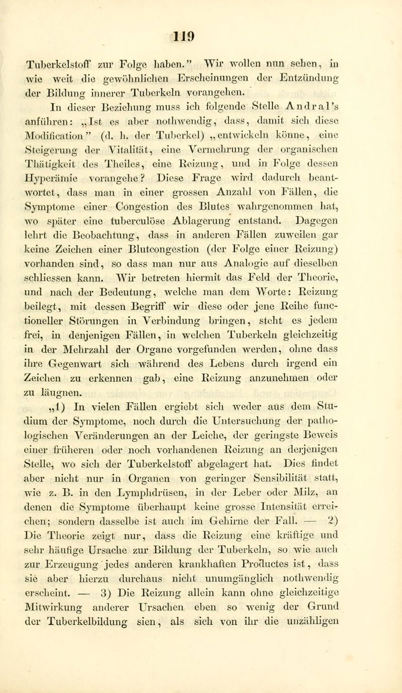 Tubcrkelstoff zur Folge haben. Wir wollen nun sehen, in wie weit die gewöhnlichen Erscheinungen der Entzündung der Bildung innerer Tuberkeln vorangehen. In dieser Beziehung mnss ich folgende Stelle Andral's anführen: „Ist es aber nothwendig, dass, damit sich diese ModMcation (d. b. der Tul)crkel) „entwickeln könne, eine Steigerung der Vitalität, eine Vermehrung der organischen Tbütigkcit des Theiles, eine Reizung, nnd in Folge dessen Hyperämie vorangehe? Diese Frage wird dadurch beant- wortet, dass man in einer grossen Anzahl von Fällen, die Symptome einer Congcstion des Blutes wabrgenommen hat, wo später eine tuberculösc Ablagerung entstand. Dagegen lehrt die Beobachtung, dass in anderen Fällen zuweilen gar keine Zeichen einer Blutcongestion (der Folge einer Beizung) vorhanden sind, so dass man nur aus Analogie auf dieselben schliessen kann. Wir betreten hiermit das Feld der Theorie, und nach der Bedeutung, welche man dem Worte: Reizung beilegt, mit dessen Begriff wir diese oder jene Reihe func- tioneller Störungen in Verbindung bringen, steht es jedem frei, in denjenigen Fällen, in welchen Tuberkeln gleichzeitig in der Mehrzahl der Organe vorgefunden werden, ohne dass ihre Gegenwart sich während des Lebens durch irgend ein Zeichen zu erkennen gab, eine Reizung anzunehmen oder zu läugnen. „1) In vielen Fällen ergiebt sich weder aus dem Stu- dium der Symptome, noch durch die Untersuchung der patho- logischen Veränderungen an der Leiche, der geringste Beweis einer früheren oder noch vorhandenen Reizung an derjenigen Stelle, wo sich der Tuberkelstoff abgelagert hat. Dies findet aber nicht nur in Organen von geringer Sensibilität statt, wie z. B. in den Lymphdrüsen, in der Leber oder Milz, an denen die Symptome überhaupt keine grosse Intensität errei? eben; sondern dasselbe ist auch im Gehirne der Fall. — 2) Die Theorie zeigt nur, dass die Reizung eine kräftige und sehr häufige Ursache zur Bildung der Tuberkeln, so wie auch zur Erzeugung jedes anderen krankhaften Productes ist, dass sie aber hierzu durchaus nicht unumgänglich nothwendig erscheint. — 3) Die Reizung allein kann ohne gleichzeitige Mitwirkung anderer Ursachen eben so wenig der Grund der Tuberkelbildung sien, als sich von ihr die unzähligen