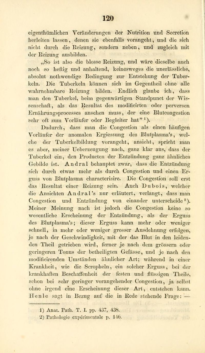 eigenthümlichen Veränderungen der Nutrition und Secretion herleiten lassen, denen sie ebenfalls vorangeht, und die sich nicht durch die Reizung, sondern neben, und zugleich mit der Reizung ausbilden. „So ist also die blosse Reizung, und wäre dieselbe auch noch so heftig und anhaltend, keinesweges die unerlässliche, absolut nothwendige Bedingung zur Entstehung der Tuber- keln. Die Tuberkeln können sich im Gegentheil ohne alle wahrnehmbare Reizung bilden. Endlich glaube ich, dass man den Tuberkel, beim gegenwärtigen Standpunct der Wis- senschaft, als das Resultat des modificirten oder perversen Ernährungsprocesses ansehen muss, der eine Blutcongestion sehr oft zum Vorläufer oder Begleiter hat1). Dadurch, dass man die Congestion als einen häufigen Vorläufer der anomalen Ergiessung des Blutplasma's, wel- che der Tuberkelbildung vorangeht, ansieht, spricht man es aber, meiner Ueberzeugung nach, ganz klar aus, dass der Tuberkel ein, den Productcn der Entzündung ganz ähnliches Gebilde ist. Andral behauptet zwar, dass die Entzündung sich durch etwas mehr als durch Congestion und einen Er- guss von Blutplasma characterisire. Die Congestion soll erst das Resultat einer Reizung sein. Auch Dubois, welcher die Ansichten Andral's nur erläutert, verlangt, dass man Congestion und Entzündung von einander unterscheide2). Meiner Meinung nach ist jedoch die Congestion keine so wesentliche Erscheinung der Entzündung, als der Erguss des Blutplasma's; dieser Erguss kann mehr oder weniger schnell, in mehr oder weniger grosser Ausdehnung erfolgen, je nach der Geschwindigkeit, mit der das Blut in den leiden- den Theil getrieben wird, ferner je nach dem grössern oder geringeren Tonus der betheiligten Gefässe, und je nach den modificirenden Umständen ähnlicher Art; Avährend in einer Krankheit, wie die Scropheln, ein solcher Erguss, bei der krankhaften Beschaffenheit der festen und flüssigen Theile, schon bei sehr geringer vorangehender Congestion, ja selbst ohne irgend eine Erscheinung dieser Art, entstehen kann. Ilenle sagt in Bezug auf die in Rede stehende Frage: — 1) Anat. Path. T. I. pp. 437, 438. 2) Pathologie cxperimcntalc p. liG.