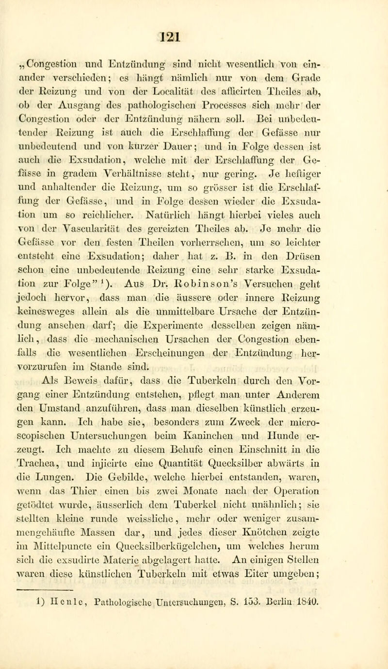 „ Gongest ion und Entzündung sind nicht wesentlich von ein- ander verschieden; es hängt nämlich nur von dem Grade der Reizung und von der Localität des atlicirten Thcilcs ah, oh der Ausgang des pathologischen Processcs sich mehr der Congcstion oder der Entzündung nähern soll. Bei unbedeu- tender Heizung ist auch die Erschlaffung der Gefässe nur unbedeutend und von kurzer Dauer; und in Eolge dessen ist auch die Exsudation, welche mit der Erschlaffung der Ge- fässe in gradem Verhältnisse steht, nur gering. Je heftiger und anhaltender die Reizung, tun so grösser ist die Erschlaf- fung der Gelasse, und in Eolge dessen wieder die Exsuda- tion um so reichlicher. Natürlich hängt hierbei vieles auch von der Vascularität des gereizten Thciles ab. Je mehr die Gefässe vor den festen Theilcn vorherrschen, um so leichter entsteht eine Exsudation; daher hat z. B. in den Drüsen schon eine unbedeutende Reizung eine sehr starke Exsuda- tion zur Eolge1). Aus Dr. Robin son's Versuchen geht jedoch hervor, dass man die äussere oder innere Reizung keinesweges allein als die unmittelbare Ursache der Entzün- dung ansehen darf; die Experimente desselben zeigen näm- lich , dass die mechanischen Ursachen der Congestion eben- fills die wesentlichen Erscheinungen der Entzündung her- vorzurufen im Stande sind. Als Beweis dafür, dass die Tuberkeln durch den Vor- gang einer Entzündung entstehen, pflegt man unter Anderem den Umstand anzuführen, dass man dieselben künstlich erzeu- gen kann. Ich habe sie, besonders zum Zweck der micro- scopischen Untersuchungen beim Kaninchen und Hunde er- zeugt. Ich machte zu diesem Behufe einen Einschnitt in die Trachea, und injicirte eine Quantität Quecksilber abwärts in die Lungen. Die Gebilde, welche hierbei entstanden, waren, wenn das Thicr einen bis zwei Monate nach der Operation getödtet wurde, äusserlich dem Tuberkel nicht unähnlich; sie stellten kleine runde weissliche, mehr oder weniger zusam- mengehäufte Massen dar, und jedes dieser Knötchen zeigte im Mittelpuncte ein Quecksilberkügelchen3 um welches herum sich die exsudirte Materie abgelagert hatte. An einigen Stellen waren diese künstlichen Tuberkeln mit etwas Eiter umgeben; 1) IIcnie, Pathologische Untersuchungen, S. 153. Berlin 1840.