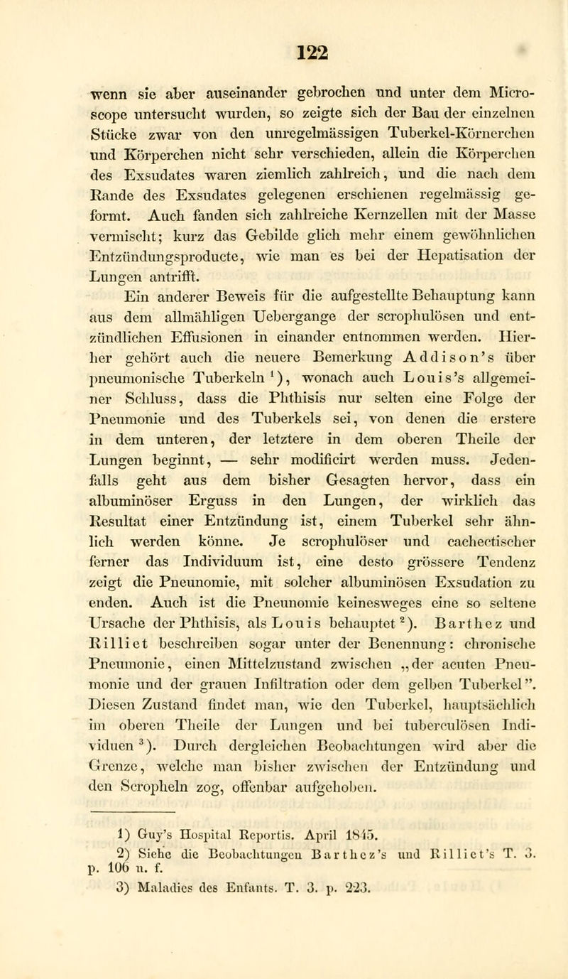 wenn sie aber auseinander gebrochen und unter dem Miero- scope untersucht wurden, so zeigte sich der Bau der einzelnen Stücke zwar von den unregelmässigen Tuberkel-Körnerchen und Körperchen nicht sehr verschieden, allein die Körperchen des Exsudates waren ziemlich zahlreich, und die nach dem Rande des Exsudates gelegenen erschienen regelmässig ge- formt. Auch fanden sich zahlreiche Kernzellen mit der Masse vermischt; kurz das Gebilde glich mehr einem gewölinlicben Entzündungsproducte, wie man es bei der Hepatisation der Lungen antrifft. Ein anderer Beweis für die aufgestellte Behauptung kann aus dem allmähligen Uebergange der scrophulösen und ent- zündlichen Effusionen in einander entnommen werden. Hier- her gehört auch die neuere Bemerkung Addison's über pneumonische Tuberkeln1), wonach auch Louis's allgemei- ner Schluss, dass die Phthisis nur selten eine Folge der Pneumonie und des Tuberkels sei, von denen die erstere in dem unteren, der letztere in dem oberen Theile der Lungen beginnt, — sehr modificirt werden muss. Jeden- falls geht aus dem bisher Gesagten hervor, dass ein albuminöser Erguss in den Lungen, der wirklich das Resultat einer Entzündung ist, einem Tuberkel sehr ähn- lich werden könne. Je scrophulöser und cachectischer ferner das Individuum ist, eine desto grössere Tendenz zeigt die Pneunomie, mit solcher albuminösen Exsudation zu enden. Auch ist die Pneunomie keinesweges eine so seltene Ursache der Phthisis, als Louis behauptet2). Barthez und Rilliet beschreiben sogar unter der Benennung: chronische Pneumonie, einen Mittelzustand zwischen „der acuten Pneu- monie und der grauen Infiltration oder dem gelben Tuberkel. Diesen Zustand findet man, wie den Tuberkel, hauptsächlich im oberen Theile der Lungen und bei tuberculösen Indi- viduen 3). Durch dergleichen Beobachtungen wird aber die Grenze, welche man bisher zwischen der Entzündung und den Scropheln zog, offenbar aufgehoben. 1) Guy's Hospital Reportis. April 18 i5. 2) Siehe die Beobachtungen Barthez's und Rillict's T. 3. p. 106 n. f. 3) Maladics des Enfants. T. 3. p. 223.