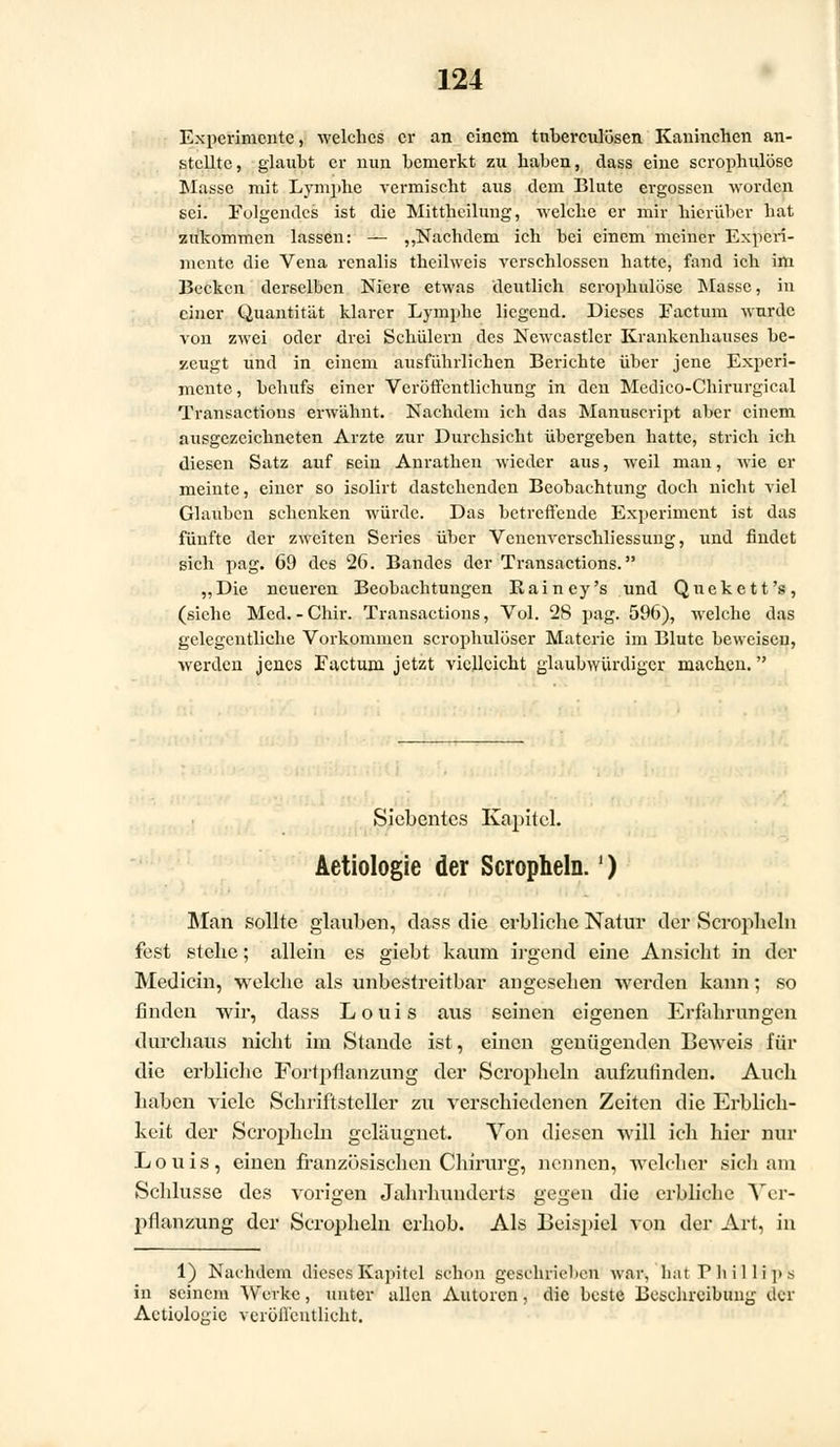 Experimente, welches er an einem tnberculösen Kaninchen an- stellte, glaubt er nun bemerkt zu haben, dass eine scrophulösc Masse mit Lymphe vermischt aus dem Blute ergossen worden sei. Folgendes ist die Mittheilung, welche er mir hierüber hat zukommen lassen: — „Nachdem ich bei einem meiner Experi- mente die Vena renalis theilweis verschlossen hatte, fand ich im Becken derselben Niere etwas deutlich scrophulöse Masse, in einer Quantität klarer Lymphe liegend. Dieses Factum wurde von zwei oder drei Schülern des Newcastler Krankenhauses be- zeugt und in einem ausführlichen Berichte über jene Experi- mente, behufs einer Veröffentlichung in den Medico-Chirurgical Transactions erwähnt. Nachdem ich das Manu6cript aber einem ausgezeichneten Arzte zur Durchsicht übergeben hatte, strich ich diesen Satz auf sein Anrathen wieder aus, weil man, wie er meinte, einer so isolirt dastehenden Beobachtung doch nicht viel Glauben schenken würde. Das betreffende Experiment ist das fünfte der zweiten Series über Venenvcrschliessung, und findet sich pag. 69 des 26. Bandes der Transactions. „Die neueren Beobachtungen Rainey's und Qnekett's, (siehe Med. - Chir. Transactions, Vol. 28 pag. 596), welche das gelegentliehe Vorkommen scrophulöser Materie im Blute beweisen, werden jenes Factum jetzt vielleicht glaubwürdiger machen. Siebentes Kapitel. Aetiologie der Scropheln.') Alan sollte glauben, dass die erbliche Natur der Scropheln fest stehe; allein es giebt kaum irgend eine Ansicht in der Medicin, welche als unbestreitbar angesehen -werden kann; so finden wir, dass Louis aus seinen eigenen Erfahrungen durchaus nicht im Stande ist, einen genügenden Beweis für die erbliche Fortpflanzung der Scropheln aufzufinden. Auch haben viele Schriftsteller zu verschiedenen Zeiten die Erblich- keit der Scropheln geläuguet. Von diesen will ich hier nur Louis, einen französischen Chirurg, nennen, welcher sich am Schlüsse des vorigen Jahrhunderts gegen die erbliche Ver- pflanzung der Scropheln erhob. Als Beispiel von der Art, in 1) Nachdem dieses Kapitel schon geschrieben war, hat Phillips in seinem Werke, unter allen Autoren, die beste Beschreibung der Aetiologie veröffentlicht.
