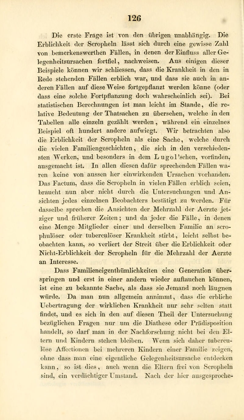 Die erste Frage ist von den übrigen unabhängig. Die Erblichkeit der Seropheln läset sich durch eine gewisse Zahl von bemerkenswerthen Fällen, in denen der Einfluss aller Ge- legenheitsursachen fortfiel, nachweisen. Aus einigen dieser Beispiele können wir schliessen, dass die Krankheit in den in Rede stehenden Fällen erblich war, und dass sie auch in an- deren Fällen auf diese Weise fortgepflanzt werden könne (oder dass eine solche Fortpflanzung doch wahrscheinlich sei). Bei statistischen Berechnungen ist man leicht im Stande, die re- lative Bedeutung der Thatsachen zu übersehen, welche in den Tabellen alle einzeln gezählt werden, während ein einzelnes Beispiel oft hundert andere aufwiegt. Wir betrachten also die Erblichkeit der Seropheln als eine Sache, welche durch die vielen Familiengeschichten, die sich in den verschieden- sten Werken, und besonders in dem Lugol'sehen, vorfinden, ausgemacht ist. In allen diesen dafür sprechenden Fällen wa- ren keine von aussen her einwirkenden Ursachen vorhanden. Das Factum, dass die Seropheln in vielen Fällen erblich seien, braucht nun aber nicht durch die Untersuchungen und An- sichten jedes einzelnen Beobachters bestätigt zu werden. Für dasselbe sprechen die Ansichten der Mehrzahl der Aerzte jet- ziger und früherer Zeiten; und da jeder die Fälle, in denen eine Menge Mitglieder einer und derselben Familie an scro- phulöser oder tuberculöser Krankheit stirbt, leicht selbst be- obachten kann, so verliert der Streit über die Erblichkeit oder Nicht-Erblichkeit der Seropheln für die Mehrzahl der Aerzte an Interesse. Dass Familieneigenthümlichkeiten eine Generation über- springen und erst in einer andern wieder auftauchen können, ist eine zu bekannte Sache, als dass sie Jemand noch läugnen würde. Da man nun allgemein annimmt, dass die erbliche Uebertragung der wirklichen Krankheit nur sehr selten statt findet, und es sich in den auf diesen Theil der Untersuchung bezüglichen Fragen nur um die Diathese oder Prädisposition handelt, so darf man in der Nachforschung nicht bei den El- tern und Kindern stehen bleiben. Wenn sich daher tubercu- löse Aflectioncn bei mehreren Kindern einer Familie zeigen, ohne dass man eine eigentliche Gelegenheitsursache entdecken kann, so ist dies, auch wenn die Eltern frei von Seropheln sind, ein verdächtiger Umstand. Nach der hier ausgesproche-