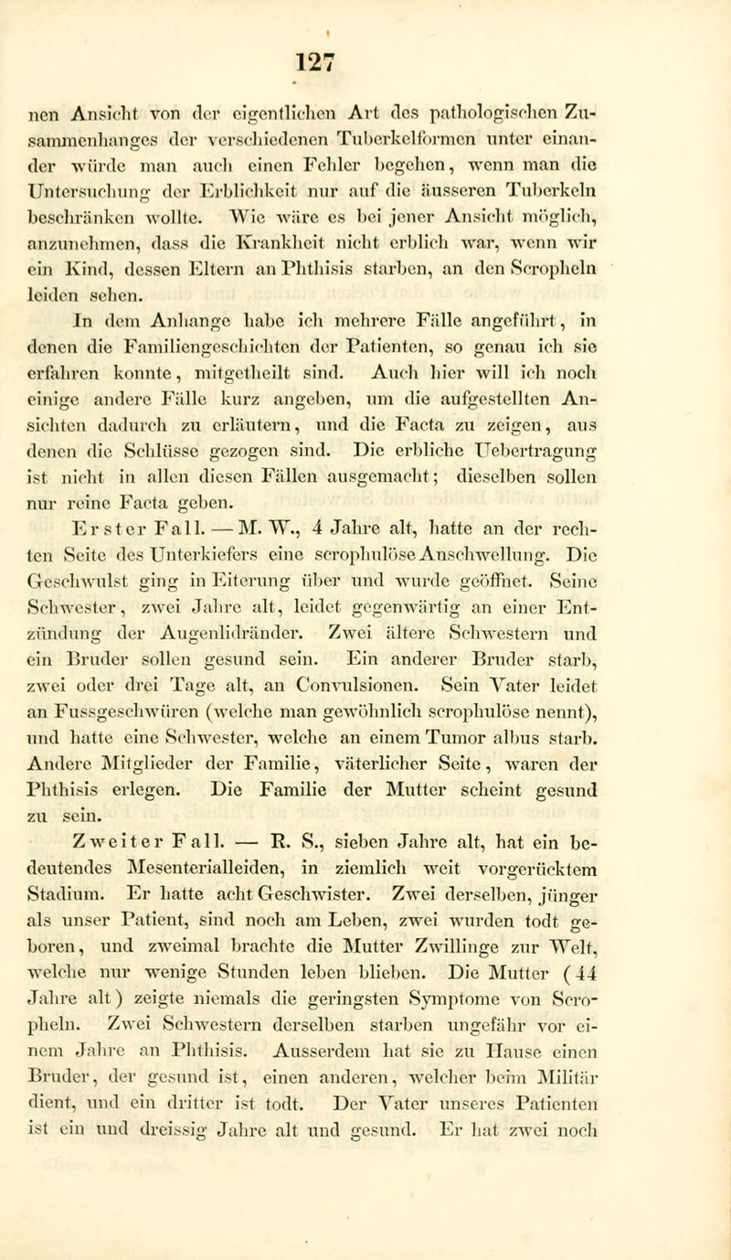 ncn Ansicht von der eigentlichen Art des pathologischen Zu- sammenhanges der verschiedenen Tubcrkclformcn unter einan- der würde man auch einen Fehler begehen, wenn man die Untersuchung der Erblichkeit nur auf die äusseren Tuberkeln beschränken wollte. Wie wäre es bei jener Ansicht, möglich», anzunehmen, dass die Krankheit nicht erblich war, wenn wir ein Kind, dessen Eltern an Phthisis starben, an den Scropheln leiden sehen. In dem Anhange habe ich mehrere Fülle angeführt, in denen die Familiengeschichten der Patienten, so genau ich sie erfahren konnte, mitgetheilt sind. Auch hier will ich noch einige andere Fälle kurz angeben, um die aufgestellten An- sichten dadurch zu erläutern, und die Facta zu zeigen, aus denen die Schlüsse gezogen sind. Die erbliche Uebcrtragung ist nicht in allen diesen Fällen ausgemacht; dieselben sollen nur reine Facta geben. Erster Fall. — M. W., 4 Jahre alt, hatte an der rech- ten Seite des Unterkiefers eine scrophulöse Anschwellung. Die Geschwulst ging in Eiterung über und wurde geöffnet. Seine Schwester, zwei Jahre alt, leidet gegenwärtig an einer Ent- zündung der Augenlidränder. Zwei ältere Schwestern und ein Bruder sollen gesund sein. Ein anderer Bruder starb, zwei oder drei Tage alt, an Convulsionen. Sein Vater leidet an Fussgeschwüren (welche man gewöhnlich scrophulöse nennt), und hatte eine Schwester, welche an einem Tumor albus starb. Andere Mitglieder der Familie, väterlicher Seite, waren der Phthisis erlegen. Die Familie der Mutter scheint gesund zu sein. Zweiter Fall. — R. S., sieben Jahre alt, hat ein be- deutendes Mesenterialleiden, in ziemlich weit vorgerücktem Stadium. Er hatte acht Geschwister. Zwei derselben, jünger als unser Patient, sind noch am Leben, zwei wurden todt ge- boren, und zweimal brachte die Mutter Zwillinge zur Welt, welche nur wenige Stunden leben blieben. Die Mutter (44 Jahre alt) zeigte niemals die geringsten Symptome von Scro- pheln. Zwei Schwestern derselben starben ungefähr vor ei- nem Jahre an Phthisis. Ausserdem hat sie zu Hause einen Bruder, der gesund ist, einen anderen, welcher beim Militär dient, und ein dritter ist todt. Der Vater unseres Patienten ist ein und dreissig Jahre alt und gesund. Er hat zwei noch