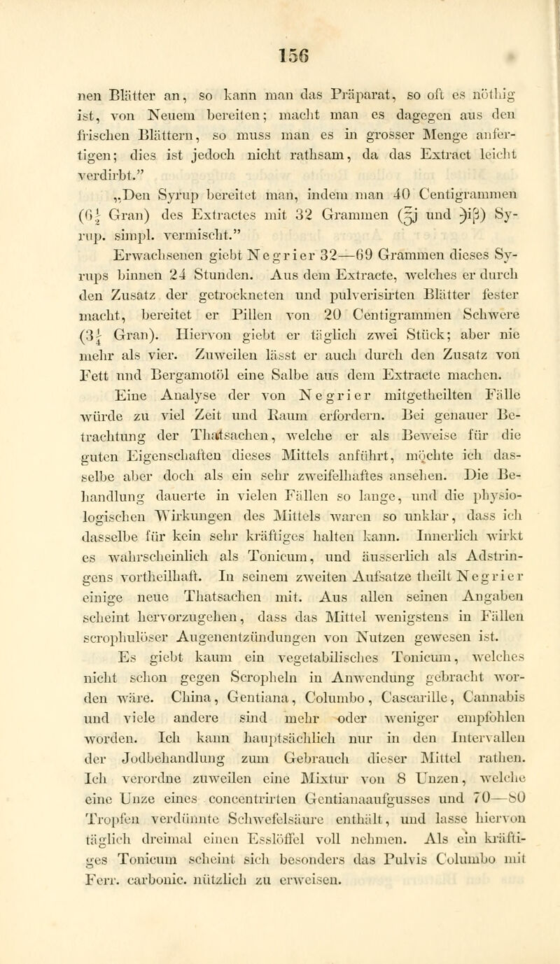 nen Blätter an, so kann man das Präparat, so oft es nötliig ist, von Neuem bereiten; macht man es dagegen aus den frischen Blättern, so muss man es in grosser Menge anfer- tigen; dies ist jedoch nicht rafhsam, da das Extract leicht verdirbt. „Den Syrup bereitet man, indem man 40 Centigrammen (6| Gran) des Extractes mit 32 Grammen (Sj und ^i(3) Sy- rup. simpl. vermischt. Erwachsenen giebt Negrier 32—09 Grammen dieses Sy- rups binnen 24 Stunden. Aus dem Extracte, welches er durch den Zusatz der getrockneten und pulverisirten Blätter fester macht, bereitet er Pillen von 20 Centigrammen Schwere (3| Gran). Hiervon giebt er täglich zwei Stück; aber nie mehr als vier. Zuweilen lässt er auch durch den Zusatz von Fett und Bergamotöl eine Salbe aus dem Extracte machen. Eine Analyse der von Negrier mitgetheilten Fälle würde zu viel Zeit und Baum erfordern. Bei genauer Be- trachtung der Thatsachen, welche er als Beweise für die guten Eigenschaften dieses Mittels anführt, möchte ich das- selbe aber doch als ein sehr zweifelhaftes ansehen. Die Be- handlung dauerte in vielen Fällen so lange, und die physio- logischen Wirkungen des Mittels waren so unklar, dass ich dasselbe für kein sehr kräftiges halten kann. Innerlich wirkt es wahrscheinlich als Tonicum, und äusserlich als Adstrin- gens vortheilhaft. In seinem zweiten Aufsatze theilt Negrier einige neue Thatsachen mit. Aus allen seinen Angaben scheint hervorzugehen, dass das Mittel wenigstens in Fällen scrophulüser Augenentzündungen von Nutzen gewesen ist. Es giebt kaum ein vegetabilisches Tonicum, welches nicht schon gegen Scropheln in Anwendung gebracht wor- den Aväre. China, Gentiana, Columbo, Cascarille, Cannabis und viele andere sind mehr oder weniger empfohlen worden. Ich kann hauptsächlich nur in den Intervallen der Jodbehandlung zum Gebrauch dieser Mittel rathen. Ich verordne zuweilen eine Mixtur von 8 Unzen, welche eine Unze eines concentrirten Gentianaaufgusses und 70—^0 Tropfen verdünnte Schwefelsäure enthält, und lasse hiervon täglich dreimal einen Esslöffel voll nehmen. Als ein kräfti- ges Tonicum scheint sich besonders das Pulvis Columbo mit Ferr. carbonic. nützlich zu erweisen.