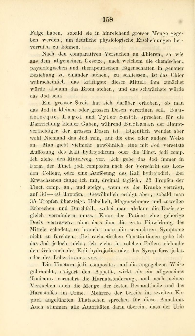 Folge haben, sobald sie in hinreichend grosser Menge gege- ben werden, um deutliche physiologische Erscheinungen her- vorrufen zu können. Nach den comparativen Versuchen an Thieren, so wie aus dem allgemeinen Gesetze, nach welchem die chemischen, physiologischen und therapeutischen Eigenschaften in genauer Beziehung zu einander stehen, zu schliessen, ist das Chlor wahrscheinlich das kräftigste dieser Mittel; ihm zunächst würde alsdann das Brom stehen, und das schwächste würde das Jod sein. Ein grosser Streit hat sich darüber erhoben, ob man das Jod in kleinen oder grossen Dosen verordnen soll. Bau- de 1 o c qu e, L u g o 1 und T y 1 e r Smith sprechen für die Darreichung kleiner Gaben, während Buch an an der Haupt- vertheidiger der grossen Dosen ist. Eigentlich wendet aber wohl Niemand das Jod rein, auf die eine oder andere Weise an. Man giebt vielmehr gewöhnlich eine mit Jod versetzte Auflösung des Kali hydrojodicum oder die Tinct. jodi comp. Ich ziehe den Mittelweg vor. Ich gebe das Jod immer in Form der Tinct. jodi composita nach der Vorschrift des Lon- don College, oder eine Auflösung des Kali hydrojodici. Bei Erwachsenen fange ich mit, dreimal täglich, 25 Tropfen der Tinct. comp, an, und steige, wenn es der Kranke verträgt, auf 30 — 40 Tropfen. Gewöhnlich erfolgt aber, sobald man 35 Tropfen übersteigt, Uebelkeit, Magenschmerz und zuweilen Erbrechen und Durchfall, wobei man alsdann die Dosis so- gleich vermindern muss. Kann der Patient eine gehörige Dosis vertragen, ohne dass ihm die erste Einwirkung des Mittels schadet, so braucht man die seeundären Symptome nicht zu fürchten. Bei cachectischen Constitutionen gebe ich das Jod jedoch nicht; ich ziehe in solchen Fällen vielmehr den Gebrauch des Kali hydiojodic. oder des Syrup ferr. jodat. oder des Leberthranes vor. Die Tinctura jodi composita, auf die angegebene Weise gebraucht, steigert den Appetit, wirkt als ein allgemeines Tonicum, vermehrt die Iiarnabsonderung, und nach meinen Versuchen auch die Menge der festen Bestandteile und des Harnstoffes im Urine. Mehrere der bereits im zweiten Ka- pitel angeführten Thatsachen sprechen für diese Annahme. Auch stimmen alle Autoritäten darin überein, dass der Urin