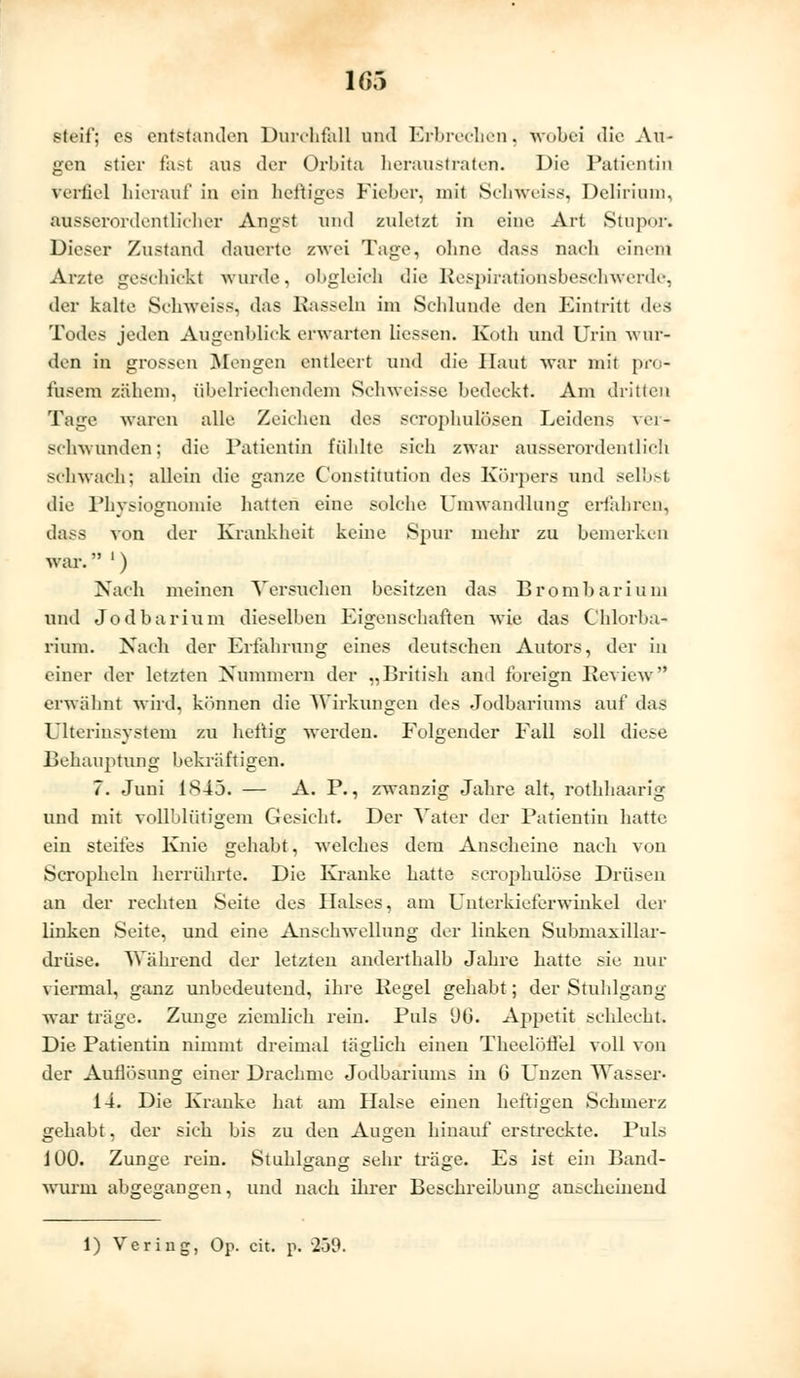 steif; es entstanden Durchfall und Erbrechen, wobei die Au- gen stier fast aus der Orbita heraustraten. Die Patientin verfiel hierauf in ein heftiges Fieber, mit Schweiss, Delirium, ausserordentlicher Angst und zuletzt in eine Art Stupor. Dieser Zustand dauerte zwei Tage, ohne dass nach einem Arzte geschickt wurde, obgleich die Respirationsbeschwerde, der kalte Schweiss, das Rasseln im Schlünde den Eintritt dv<, Todes jeden Augenblick erwarten liessen. Koth und Urin wur- den in grossen Mengen entleert und die Haut war mit pro- fusem zähem, übelriechendem Schweisse bedeckt. Am dritten Tage waren alle Zeichen des scrophulösen Leidens \ei- sebwunden; die Patientin fühlte sich zwar ausserordentlich schwach; allein die ganze Constitution des Körpers und selbst die Physiognomie hatten eine solche Umwandlung erfahren, dass von der Krankheit keine Spur mehr zu bemerken war. ') Nach meinen Versuchen besitzen das Brombarium und Jodbarium dieselben Eigenschaften wie das Chlorba- rium. Nach der Erfahrung eines deutschen Autors, der in einer der letzten Nummern der „British and foreign Review erwähnt wird, können die Wirkungen des Jodbariums auf das Ulterinsystem zu heftig werden. Folgender Fall soll diese Behauptung bekräftigen. 7. Juni 1845. — A. P., zwanzig Jahre alt, rothhaarig und mit vollblütigem Gesicht. Der Vater der Patientin hatte ein steifes Knie gehabt, welches dem Anscheine nach von Scropheln herrührte. Die Kranke hatte scrophulöse Drüsen an der rechten Seite des Halses, am Unterkieferwinkel der linken Seite, und eine Anschwellung der linken Submaxillar- drüse. Während der letzten anderthalb Jahre hatte sie nur viermal, ganz unbedeutend, ihre Regel gehabt; der Stuhlgang war träge. Zunge ziemlich rein. Puls üb. Appetit schlecht. Die Patientin nimmt dreimal täglich einen Theelötfel voll von der Auflösung einer Drachme Jodbariums in G Unzen Wasser- 14. Die Kranke hat am Halse einen heftigen Schmerz gehabt, der sich bis zu den Augen hinauf erstreckte. Puls 100. Zunge rein. Stuhlgang sehr träge. Es ist ein Band- wurm abgegangen, und nach ihrer Beschreibung anscheinend 1) Vering, Op. cit. p. 250.