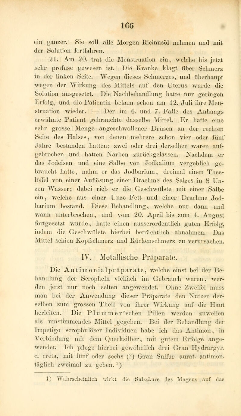 ein ganzer. Sie soll alle Morgen Bicinusöl nehmen und mit der Solution fortfahren. 21. Am 20. trat die Menstruation ein, welclic bis jetzt sehr profuse gewesen ist. Die Kranke klagt über Schmerz in der linken Seite. Wegen dieses Schmerzes, und übei-haupt wegen der Wirkung des Mittels auf den Uterus wurde die Solution ausgesetzt. Die Nachbehandlung hatte nur geringen Erfolg, und die Patientin bekam schon am 12. Juli ihre Men- struation wieder. ■—• Der im 6. und 7. Falle des Anhangs erwähnte Patient gebrauchte dasselbe Mittel. Er hatte eine sehr grosse Menge angeschwollener Drüsen an der rechten Seite des Halses, von denen mehrere schon vier oder fünf Jahre bestanden hatten; zwei oder drei derselben waren auf- gebrochen und hatten Narben zurückgelassen. Nachdem er das Jodeisen und eine Salbe von Jodkalium vergeblich ge- braucht hatte, nahm er das Jodbarium, dreimal einen Thee- löffel von einer Auflösung einer Drachme des Salzes in 8 Un- zen Wasser; dabei rieb er die Geschwülste mit einer Salbe ein, welche aus einer Unze Fett und einer Drachme Jod- barium bestand. Diese Behandlung, welche nur dann und wann unterbrochen, und vom 20. April bis zum 4. August fortgesetzt wurde, hatte einen ausserordentlich guten Erfolg, indem die Geschwülste hierbei beträchtlich abnahmen. Das Mittel schien Kopfschmerz und Rückenschmerz zu verursachen. IV. Metallische Präparate. Die Antimonialpräparate, welche einst bei der Be- handlung der Scropheln vielfach im Gebrauch waren, wer- den jetzt nur noch selten angewendet. Ohne Zweifel mtfss man bei der Anwendung dieser Präparate den Nutzen der- selben zum grossen Theil von ihrer Wirkung auf die Haut herleiten. Die Plu mm er 'sehen Pillen werden zuweilen als umstimmendes Mittel gegeben. Bei der Behandlung der Impetigo scrophulöser Individuen habe ich das Antimon, in Verbindung mit dem Quecksilber, mit gutem Erfolge ange- wendet. Ich pflege hierbei gewöhnlich drei Gran Hydrargyr. c. creta, mit fünf oder sechs (?) Gran Sulfur anrät, antimon. täglich zweimal zu geben. ') 1) Wahrscheinlich wirkt die Salzsäure des Magens auf das