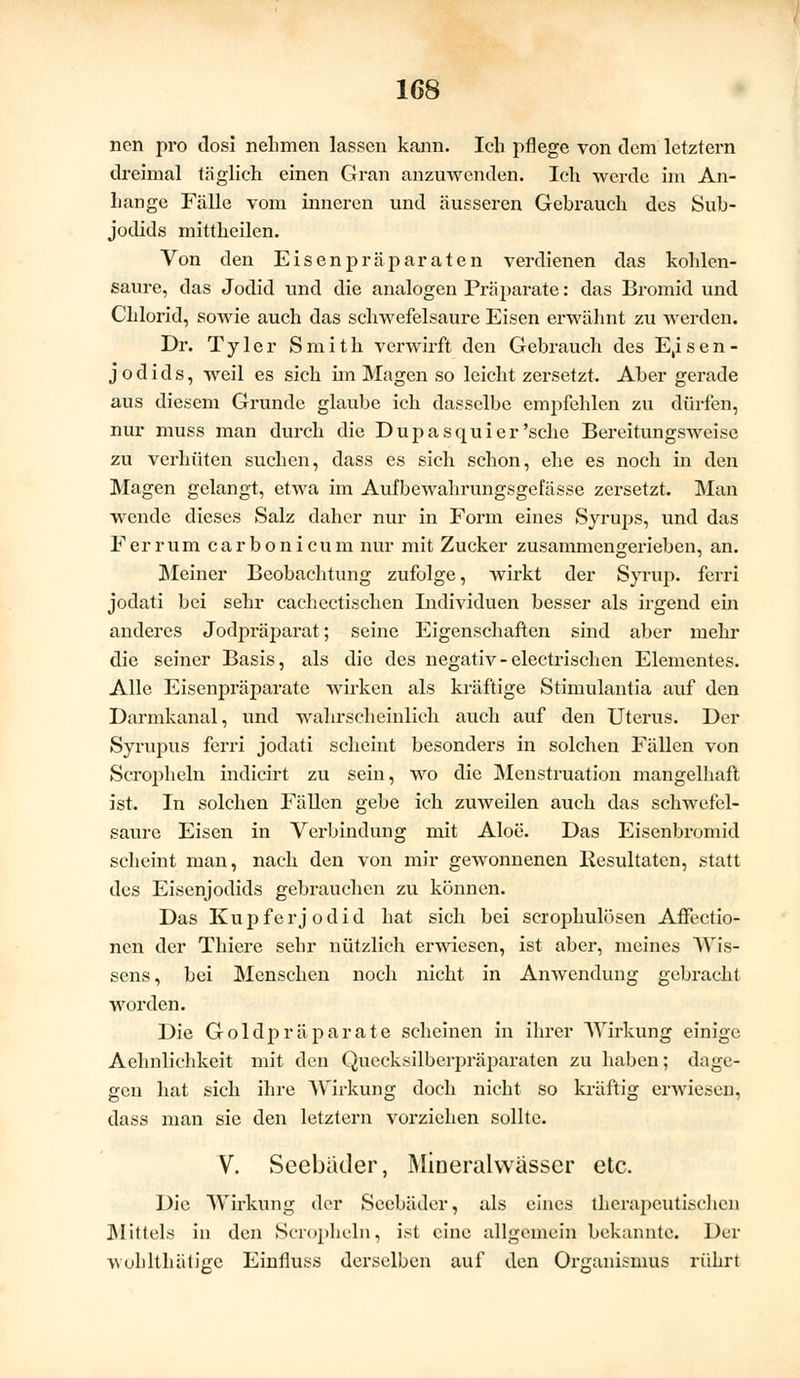 nen pro dosi nehmen lassen kann. Ich pflege von dem letztern dreimal täglich einen Gran anzuwenden. Ich werde im An- hange Fälle vom inneren und äusseren Gebrauch des Sub- jodids mittheilen. Von den Eisenpräparaten verdienen das kohlen- saure, das Jodid und die analogen Präparate: das Bromid und Chlorid, sowie auch das schwefelsaure Eisen erwähnt zu werden. Dr. Tyler Smith verwirft den Gebrauch des E,isen- jodids, weil es sich im Magen so leicht zersetzt. Aber gerade aus diesem Grunde glaube ich dasselbe empfehlen zu dürfen, nur muss man durch die Dupasquier 'sehe Bereitungsweise zu verhüten suchen, dass es sich schon, ehe es noch in den Magen gelangt, etwa im Aufbewahrungsgefässe zersetzt. Man wende dieses Salz daher nur in Form eines Syrups, und das Ferrum carbonicum nur mit Zucker zusammengerieben, an. Meiner Beobachtung zufolge, wirkt der Syrup. ferri jodati bei sehr cachectischen Individuen besser als irgend ein anderes Jodpräparat; seine Eigenschaften sind aber mehr die seiner Basis, als die des negativ - electrischen Elementes. Alle Eisenpräparate wirken als kräftige Stimulantia auf den Darmkanal, und wahrscheinlich auch auf den Uterus. Der Syrupus ferri jodati scheint besonders in solchen Fällen von Scropheln indicirt zu sein, wo die Menstruation mangelhaft ist. In solchen Fällen gebe ich zuweilen auch das schwefel- saure Eisen in Verbindung mit Aloe. Das Eisenbromid scheint man, nach den von mir gewonnenen Resultaten, statt des Eisenjodids gebrauchen zu können. Das Kupfer Jodid hat sich bei scrophulösen AiFectio- nen der Thiere sehr nützlich erwiesen, ist aber, meines Wis- sens, bei Menschen noch nicht in Anwendung gebracht worden. Die Goldpräparate scheinen in ihrer Wirkung einige Aehnlichkeit mit den Quecksilberpräparaten zu haben; dage- gen hat sich ihre Wirkung doch nicht so kräftig erwiesen, dass man sie den letztern vorziehen sollte. V. Seebäder, Mineralwässer etc. Die Wirkung der Seebäder, als eines therapeutischen Mittels in den Scropheln, ist eine allgemein bekannte. Der wuhlthätiere Einfluss derselben auf den Organismus rührt