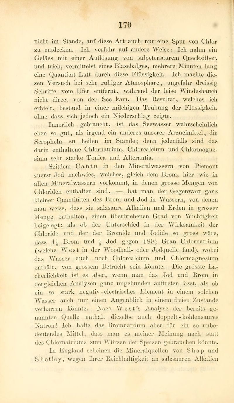 nicht im Stande, auf diese Art auch nur eine Spur von Chlor zu entdecken. Ich verfuhr auf andere Weise: Ich nahm ein Gefäss mit einer Auflösung von salpetersaurem Quecksilber, und trieb, vermittelst eines Blasebalges, mehrere Minuten lang eine Quantität Luft durch diese Flüssigkeit. Ich machte die- sen Versuch bei sehr ruhiger Atmosphäre, ungefähr dreissig Schritte vom Ufer entfernt, während der leise Windeshauch nicht direct von der See kam. Das Resultat, welches ich erhielt, bestand in einer milchigen Trübung der Flüssigkeit, ohne dass sich jedoch ein Niederschlag zeigte. Innerlich gebraucht, ist das Seewasser wahrscheinlich eben so gut, als irgend ein anderes unserer Arzneimittel, die Scropheln zu heilen im Stande; denn jedenfalls sind das darin enthaltene Chlornatrium, Chlorcalcium und Chlormagne- siuni sehr starke Tonica und Alterantia. Seitdem Cantu in den Mineralwassern von Piemont zuerst Jod nachwies, welches, gleich dem Brom, hier wie in allen Mineralwassern vorkommt, in denen grosse Mengen von Chloriden enthalten sind, — hat man der Gegenwart ganz kleiner Quantitäten des Brom und Jod in Wassern, von denen man weiss, dass sie salzsaure Alkalien und Erden in grosser Menge enthalten, einen übertriebenen Grad von Wichtigkeit beigelegt; als ob der Unterschied in der Wirksamkeit der Chloride und der der Bromide und Jodide so gross wäre, dass lg Brom und g Jod gegen 18i)i Gran Chlornatrium (welche West in der Woodhall- oder Jodcpielle fand), wobei das Wasser auch noch Chlorcalcium und Chlormagnesium enthält, von grossem Betracht sein könnte. Die grösste La- ch erlichkeit ist es aber, wenn man das Jod und Brom in dergleichen Analysen ganz ungebunden auftreten lässt, als ob ein so stark negativ - electrisches Element in einem solchen Wasser auch nur einen Augenblick in einem freien Zustande verharren könnte. Nach West's Analyse der bereits ge- nannten Quelle enthält dieselbe auch doppelt - kohlensaures Natron! Ich halte das Bromnatrium aber für ein so unbe- deutendes Mittel, dass man es meiner Meinung nach statl des Chlornatriums zum Würzen der Speisen gebrauchen könnte. In England scheinen die Mineralquellen von Shap und Shotley, wegen ihrer Reichhaltigkeit an salzsauren Alkalien