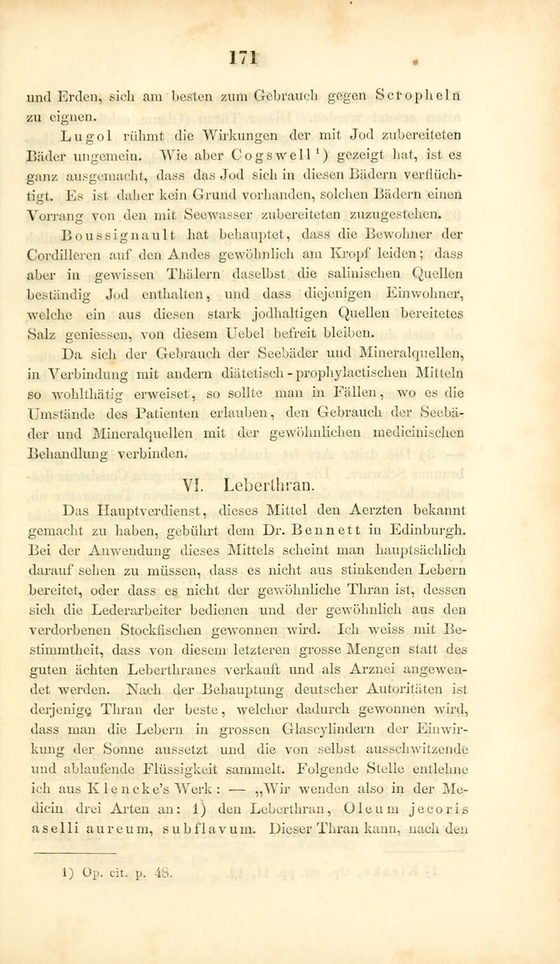 und Erden, sich am besten zum Gebrauch gegen Scropheln zu eignen. Lugol rühmt die Wirkungen der mit Jod zubereiteten Bäder ungemein. Wie aber Cogswell1) gezeigt hat, ist es ganz ausgemacht, dasa das Jod sich in diesen Bädern verflüch- tigt. Es ist daher kein Grund Vorhanden, solchen Bädern einen Vorrang von den mit Seewasser zubereiteten zuzugestehen. Boussignault hat behauptet, dass die Bewohner der Cordilleren auf den Andes gewöhnlich am Kropf leiden; dass aber in gewissen Thälern daselbst die salinischen Quellen beständig Jod enthalten, und dass diejenigen Einwohner, welche ein aus diesen stark jodhaltigen Quellen bereitetes Salz geniessen, von diesem Uebcl befreit bleiben. Da sich der Gebrauch der Seebäder und Mineralquellen, in Verbindung mit andern diätetisch - prophylactischen Mitteln so Avohllhätig erweiset, so sollte man in Fällen, wo es die Umstände des Patienten erlauben, den Gebrauch der Seebä- der und Mineralquellen mit der gewöhnlichen medicinischen Behandlung verbinden. VI. Leberthran. Das Hauptverdienst, dieses Mittel den Aerzten bekannt gemacht zu haben, gebührt dem Dr. Ben nett in Edinburgh. Bei der Anwendung dieses Mittels scheint man hauptsächlich darauf sehen zu müssen, dass es nicht aus stinkenden Lebern bereitet, oder dass es nicht der gewöhnliche Thran ist, dessen sich die Lederarbeiter bedienen und der gewöhnlich aus den verdorbenen Stockfischen gewonnen wird. Ich weiss mit Be- stimmtheit, dass von diesem letzteren grosse Mengen statt des guten ächten Leberthranes verkauft und als Arznei angewen- det werden. Nach der Behauptung deutscher Autoritäten ist derjenige, Thran der beste, welcher dadurch gewonnen wird, dass man die Lebern in grossen Glaseylindern der Einwir- kung der Sonne aussetzt und die von selbst ausschwitzende und ablaufende Flüssigkeit sammelt. Folgende Stelle entlehne ich aus K le ncke's Werk : — „Wir wenden also in der Me- dian drei Arten an: 1) den Leberthran, Oleum jeeoris a s e 11 i a u r e u m, s u b f 1 a v u m. Dieser Thran kann, nach den