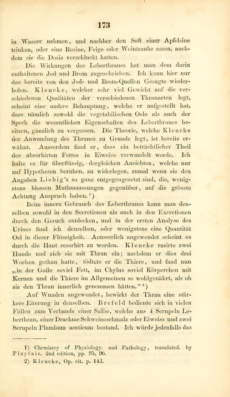 in Wasser nehmen, und nachher den Saft einer Apfelsine trinken, oder eine Rosine, Feige oder Weintraube essen, nach- dem sie die Dosis verschluck! hatten. Die Wirkungen des Leberthranes hat man «lern darin enthaltenen Jod und Brom zugeschrieben. Ich kann hier nur das bereits von den Jod- und Brom-Quellen Gesagte wieder- holen. Klencke, -welcher sehr viel Gewicht auf die ver- schiedenen Qualitäten der verschiedenen Thranarten legt, scheint eine andere Behauptung, welche er aulgestellt hat, dass nämlich sowohl die vegetabilischen Oele als auch der Speck die wesentlichen Eigenschaften des Leberthranes be- sitzen, gänzlich zu vergessen. Die Theorie, welche Klencke der Anwendung des Thranes zu Grunde legt, ist bereits er- wähnt. Ausserdem fand er, dass ein beträchtlicher Theil des absorbirten Fettes in Eiweiss verwandelt werde. Ich halte es für überflüssig, dergleichen Ansichten, welche nur auf Hypothesen beruhen, zu widerlegen, zumal wenn sie den Angaben L i e b i g 's so ganz entgegengesetzt sind, die, wenig- stens blossen Muthmaassungen gegenüber, auf die grösste Achtung Anspruch haben.1) Beim innern Gebrauch des Leberthranes kann man den- selben sowohl in den Seeretionen als auch in den Excretionen durch den Geruch entdecken, und in der ersten Analyse des Urines fand ich denselben, oder wenigstens eine Quantität Üel in dieser Flüssigkeit. Aeusserlich angewendet scheint es durch die Haut resorbirt zu werden. Klencke rasirte zwei Hunde und rieb sie mit Thran ein; nachdem er dies drei Wochen gethan hatte, tödtete er die Thiere, und fand nun „in der Galle soviel Fett, im Chylus soviel Körperchen mit Kernen und die Thiere im Allgemeinen so wohlgenährt, als ob sie den Thran innerlich genommen hätten.2) Auf Wunden angewendet, bewirkt der Thran eine stär- kere Eiterung in denselben. Brefeld bediente sich in vielen Fällen zum Verbände einer Salbe, welche aus 4 Scrupeln Le- berthran, einer Drachme Schweineschmalz oder Eiweiss und zwei Scrupeln Plumbum aceticum bestand. Ich würde jedenfalls das 1) Chcmistry of Physiology. and Patkology, translatcd. by Play fair. 2nd edition, pp. 95, 90. 2) Klencke, Op. cit. p. 143.