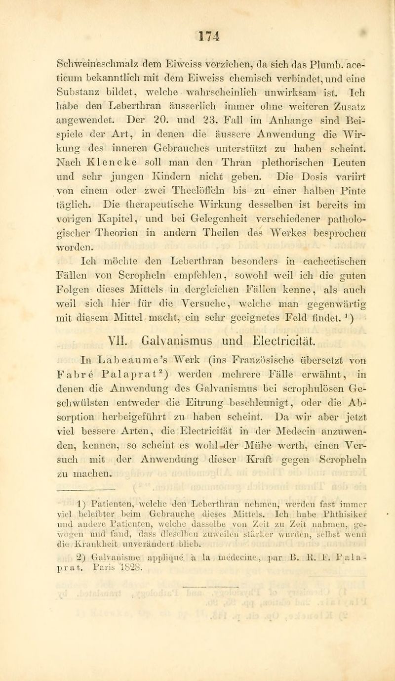 Schweineschmalz dem Eiweiss vorziehen, da sich das Plumb. ace- tienm bekanntlich mit dem Eiweiss chemisch verbindet, und eine Substanz bildet, welche wahrscheinlich unwirksam ist. Ich habe den Leberthran äusserlich immer ohne weiteren Zusatz angewendet. Der 20. und 23. Fall im Anhange sind Bei- spiele der Art, in denen die äussere Anwendung die Wir- kung des inneren Gebrauches unterstützt zu haben scheint. Nach Klencke soll man den Thran plethorischen Leuten und sehr jungen Kindern nicht geben. Die Dosis variirt von einem oder zwei Theelöffeln bis zu einer halben Pinto täglich. Die therapeutische Wirkung desselben ist bereits im vorigen Kapitel, und bei Gelegenheit verschiedener patholo- gischer Theorien in andern Theilen des Werkes besprochen worden. Ich möchte den Leberthran besonders in cachectischcn Fällen von Senrpheln empfehlen, sowohl weil ich die guten Folgen dieses Mittels in dergleichen Fällen kenne, als auch weil sich hier für die Versuche, welche man gegenwärtig mit diesem Mittel macht, ein sehr geeignetes Feld findet. ') VII. Galvanismus und Electricität. In Labeaume's Werk (ins Französische übersetzt von Fahre Palaprat2) werden mehrere Fälle erwähnt, in denen die Anwendung des Galvanismus bei scrophidösen Ge- schwülsten entweder die Ehrung beschleunigt, oder die Ab- sorption herbeigeführt zu haben scheint. Da wir aber jetzt viel bessere Arten, die Electricität in der Medecin anzuwen- den, kennen, so scheint es wohl-der Mühe werth, einen Ver- such mit der Anwendung dieser Kraft gegen Scropheln zu machen. 1) Pationton, -welche den Leberthran nehmen, werden fast immer viel beleihter beim Gebrauche dieses Mittels. Ich habe Phthisiker und andere Patienten? welche dasselbe von Zeit zu Zeil nahmen wögen und fand, ÜaSs flic'äelrjeri zuweilen starker wurden, selbsl weini die Krankheit un\ crandci t bliebi 2) Galvanisiae $ppli<jue a la lnedecine, par I>. lt. 1. l'ala- prat. Paris i . .