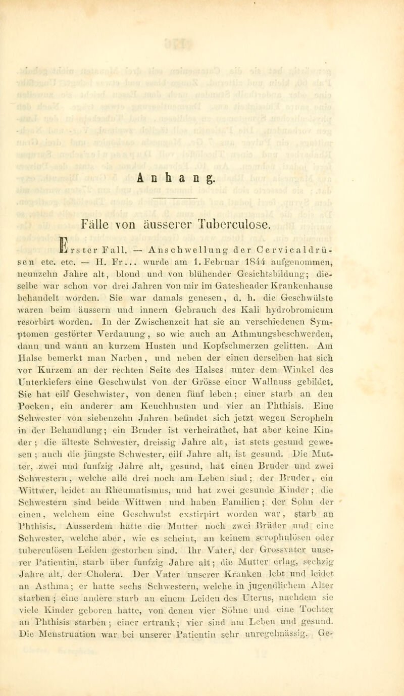 Anhang. Falle von äusserer Tuberculose. E firster Fall. — Anschwellung der Gervicaldrü- scn ete. etc. — II. Fr... wurde am 1. Februar 1844 aufgenommen; neunzehn Jahre .alt, blond und von blühender G-'esiehtsbildung; die-» gelbe war schon vor (lrciJahrenvonmirimGatesheadcrKrankcnhaii.se behandelt worden. Sie war damals genesen, d. h. die Geschwülste waren beim äussern und innern Gebrauch des Kali hydrobromicum resorbirt worden. In der Zwischenzeit hat sie an verschiedenen Sym- ptomen gestörter Verdauung, so wie auch an Athmungsbeschwerden, dann und wann an kurzem Husten und Kopfschmerzen gelitten. Am Halse bemerkt man Narben, und neben der einen derselben hat sich vor Kurzem an der rechten Seite des Halses unter dem Winkel des Unterkiefers eine Geschwulst von der Grösse einer Wallnuss gebildet. Sie hat cilf Geschwister, von denen fünf leben; einer starb an den Pocken, ein anderer am Keuchhusten und vier an Phthisis. Eine Schwester von siebenzehn Jahren befindet sich jetzt wegen Scropheln in der Behandlung; ein Bruder ist verheirathet, hat aber keine Kin- der; die älteste Schwester, dreissig Jahre alt, ist stets gesund gewe- sen ; auch die jüngste Schwester, eilt' Jahre alt, ist gesund. Die Mut- ler, zu ei und fünfzig Jahre alt, gesund, hat einen Bruder und zwei Schwestern, welche alle drei noch am Leben sind; der Bruder, ein Wittwer, leidet an> Rheumatismus, und hat zwei gesunde Kinder; die Schwestern sind beide Wittwcn und hüben Familien ; der Sohn der einen, welchem eine Geschwulst exstirpirt worden war, starb au Phthisis. Ausserdem hatte die Mutter noch zwei Brüder und eine Schwester, welche aber, wie es scheint, an keinem scrophulösen oder tuberculösen Leiden gestorben sind. Ihr Vater, der Gross\atcr unse- rer Patientin, starb über fünfzig Jahre alt; die Mutter erlag, sechzig Jahre alt, der Cholera. Der Vater unserer Kranken lebt und leidet an Asthma; er hatte sechs Schwestern, welche in jugendlichem Alter starben ; eine andere starb an ciuem Leiden des Uterus, nachdem sie viele Kinder geboren hatte, von denen vier Söhne und eine Tochter an Phthisis starben; einer ertrank; vier sind am Leben und gesund. Die Menstruation war bei unserer Patientin sehr unregehnässig. Ge-