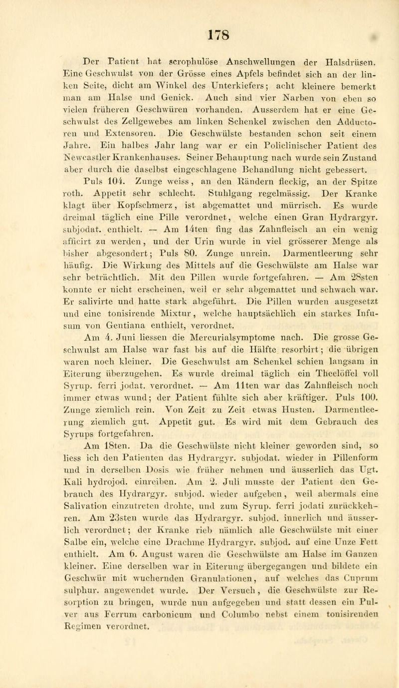 Der Patient li.it scrophulöse Anschwellungen der Halsdrüsen. Eine Geschwulst von der Grösse eines Apfels hefindet sich an der lin- ken Seite, dicht am Winkel des Unterkiefers; acht kleinere bemerkt man am Halse und Genick. Auch sind vier Narben von eben so vielen früheren Geschwüren vorhanden. Ausserdem hat er eine Ge- schwulst des Zellgewebes am linken Schenkel zwischen den Adducto- reu und Extensoren. Die Geschwülste bestanden schon seit einem Jahre. Ein halbes Jahr lang war er ein Policlinischer Patient des Newcastler Krankenhauses. Seiner Behauptung nach wurde sein Zustand aber durch die daselbst eingeschlagene Behandlung nicht gebessert. Puls 104. Zunge weiss, an den Rändern fleckig, an der Spitze roth. Appetit sehr schlecht. Stuhlgang regelmässig. Der Kranke klagt über Kopfschmerz, ist abgemattet und mürrisch. Es wurde dreimal täglich eine Pille verordnet, welche einen Gran Hydrargyr. subjodat. enthielt. — Am 14ten fing das Zahnfleisch an ein wenig afiicirt zu werden, und der Urin wurde in viel grösserer Menge als bisher abgesondert; Puls 80. Zunge unrein. Darmentleerung sehr häufig. Die Wirkung des Mittels auf die Geschwülste am Halse war sehr beträchtlich. Mit den Pillen wurde fortgefahren. — Am 28sten konnte er nicht erscheinen, weil er sehr abgemattet und schwach war. Er salivirte und hatte stark abgeführt. Die Pillen wurden ausgesetzt und eine tonisirende Mixtur, welche hauptsächlich ein starkes Infu- snm von Gentiana enthielt, verordnet. Am 4. Juni Hessen die Mercurialsymptome nach. Die grosse Ge- schwulst am Halse war fast bis auf die Hälfte resorbirt; die übrigen waren noch kleiner. Die Geschwulst am Schenkel schien langsam in Eiterung überzugehen. Es wurde dreimal täglich ein Thcelüffel voll Syrup. ferri jodat. verordnet. — Am Uten war das Zahnfleisch noch immer etwas wund; der Patient fühlte sich aber kräftiger. Puls 100. Zunge ziemlich rein. Von Zeit zu Zeit etwas Husten. Darmentlee- rung ziemlich gut. Appetit gut. Es wird mit dem Gebrauch des Syrups fortgefahren. Am 18ten. Da die Geschwülste nicht kleiner geworden sind, so Hess ich den Patienten das Hydrargyr. subjodat. wieder in Pillenform und in derselben Dosis wie früher nehmen und äusserlich das Ugt. Kali hydrojod. einreihen. Am 2. Juli musste der Patient den Ge- brauch des Hydrargyr. subjod. wieder aufgeben, weil abermals eine Salivation einzutreten drohte, und zum Syrup. ferri jodati zurückkeh- ren. Am 23sten wurde das Hydrargyr. subjod. innerlich und äusser- Hch verordnet; der Kranke rieb nämlich alle Geschwülste mit einer Salbe ein, welche eine Drachme Hydrargyr. subjod. auf eine Unze Fett enthielt. Am 6. August waren die Geschwülste am Halse im (inuzen kleiner. Eine derselben war in Eiterung übergegangen und bildete ein Geschwür mit wuchernden Granulationen, auf welches das Cuprum sulphur. angewendet wurde. Der Versuch, die Geschwülste zur Re- sorption zu bringen, wurde nun aufgegeben und statt dessen ein Pul- ver aus Ferrum earbonicum und Columbo nebst einem touisirenden Regimen verordnet.