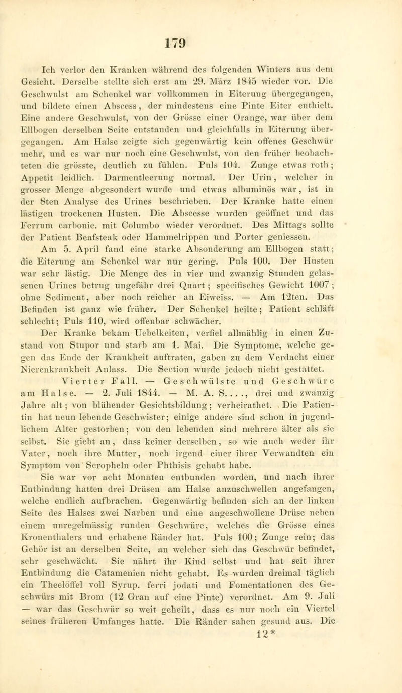 Ich verlor den Kranken während des folgenden Winters suis dem Gesicht. Derselbe stellte sich erst am 29. März 1845 wieder vor. Die Geschwulst am Schenkel war vollkommen in Eiterung übergegangen, und bildete einen Ahseess, der mindestens eine Pinte Eiter enthielt. Eine andere Geschwulst, von der Grösse einer Orange, war über dem Ellbogen derselben Seite entstanden und gleichfalls in Eiterung über- gegangen. Am Halse zeigte sich gegenwärtig kein offenes Geschwür mehr, und es war nur noch eine Geschwulst, von den früher beobach- teten die grüsste, deutlich zu fühlen. Puls 104. Zunge, etwas roth ; Appetit leidlich. Darmentleerung normal. Der Urin, welcher in grosser Menge abgesondert wurde und etwas alhuniinös war, ist iu der Sten Analyse des Urines beschrieben. Der Kranke hatte einen lästigen trockenen linsten. Die Abscesse -wurden geöffnet und das Ferrum carbonic. mit Columbo wieder verordne*. Des Mittags sollte der Patient Beafsteak oder Hammelrippen und Porter gemessen. Am 5. April fand eine starke Absonderung am Ellbogen statt; die Eiterung am Schenkel war nur gering. Puls 10Ü. Der Husten war sehr lästig. Die Menge des in vier und zwanzig Stunden gelas- senen Urines betrug ungefähr drei Quart; specifiscb.es Gewicht 1007 ; ohne Sediment, aber noch reicher an Ei weiss. — Am l'iten. Das Befinden ist ganz wie früher. Der Schenkel heilte; Patient schläft schlecht; Pnls 110, wird offenbar schwächer. Der Kranke bekam Uebelkeiten, verfiel allmählig in einen Zu- stand von Stupor und starb am 1. Mai. Die Symptome, welche ge- gen das Ende der Krankheit auftraten, gaben zu dem Verdacht einer Nierenkrankheit Anlass. Die Section wurde jedoch nicht gestattet. Vierter Fall. — Geschwülste und Geschwüre am Halse. — 2. Juli lSii. — M. A. S. ..., drei und zwanzig Jahre alt; von blühender Gesichtsbildung; verheirathet. Die Patien- tin hat neun lebende Geschwister; einige andere sind schon in jugend- lichem Alter gestorben; von den lebenden sind mehrere älter als sie selbst. Sie giebt an, dass keiner derselben, so wie auch weder ihr Vatef, noch ihre Mutter, noch irgend einer ihrer Verwandten ein Symptom von Scropheln oder Phthisis gehabt habe. Sie war vor acht Monaten entbunden worden, und nach ihrer Entbindung hatten drei Drüsen am Halse anzuschwellen angefangen, welche endlich aufbrachen. Gegenwärtig befinden sich an der linken Seite des Halses zwei Narben und eine angeschwollene Drüse neben einem unregelmässig runden Geschwüre, welches die Grösse eines Kronenthalers und erhabene Ränder hat. Puls 100; Zunge rein; das Gehör ist au derselben Seite, an welcher sich das Geschwür befindet, sehr geschwächt. Sie nährt ihr Kind selbst und hat seit ihrer Entbindung die Catarnenien nicht gehabt. Es wurden dreimal täglich ein Theelöffel voll Syrup. fern jodati und Fomentationcn des Ge- schwürs mit Brom (12 Gran auf eine Pinte) verordnet. Am 9. Juli — war das Geschwür so weit geheilt, dass es nur noch ein Viertel seines früheren Umfanges hatte. Die Ränder sahen gesund aus. Die 12*