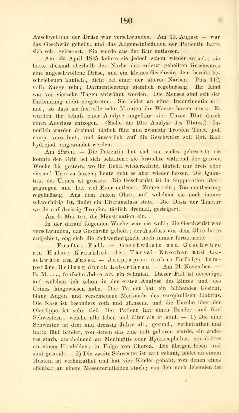 Anschwellung der Drüse war verschwunden. Am 13. August — war das Geschwür geheilt, und das Allgemeinbefinden der Patientin hatte sich sehr gebessert. Sie wurde aus der Kur entlassen. Am 22. April 1845 kehrte sie jedoch schon wieder zurück; sie hatte diesmal oberhalb der Narbe des zuletzt geheilten Geschwüres eine angeschwollene Drüse, und ein kleines Geschwür, dem bereits be- schriebenen ähnlich, dicht bei einer der 'alteren Narben. Puls 11'2, voll; Zunge rein; Darmentleerung ziemlich regelmässig. Ihr Kind war vor vierzehn Tagen entwöhnt worden. Die Menses sind seit der Entbindung nicht eingetreten. Sie leidet an einer Incontinentia uri- nae, so dass sie fast alle zehn Minuten ihr Wasser lassen muss. Es wurden ihr behufs einer Analyse ungefähr vier Unzen Blut durch einen Aderlass entzogen. (Siehe die lüte Analyse des Blutes.) In- nerlich wurden dreimal täglich fünf und zwanzig Tropfen Tinct. jod. comp, verordnet, und äusserlich auf die Geschwulst soll Ugt. Kali hydrojod. angewendet werden. Am 29sten. — Die Patientin hat sich um vieles gebessert; sie konnte den Urin bei sich behalten; sie brauchte während der ganzen Woche bis gestern, wo ihr Uebel wiederkehrte, täglich nur drei- oder viermal Urin zu lassen; heute geht es aber wieder besser. Die Quan- tität des Urines ist grösser. Die Geschwulst ist in Suppuration über- gegangen und hat viel Eiter entleert. Zunge rein; Darmcntlcerung regelmässig. Aus dem linken Ohre, auf welchem sie noch immer schwerhörig ist, findet ein Eiterausfluss statt. Die Dosis der Tinctur wurde auf dreissig Tropfen, täglich dreimal, gesteigert. Am 6. Mai trat die Menstruation ein. In der darauf folgenden Woche war sie wohl; die Geschwulst war verschwunden, das Geschwür geheilt; der Ausfluss aus dem Ohre hatte aufgehört, obgleich die Schwerhörigkeit noch immer fortdauerte. Fünfter Fall. — Geschwülste und Geschwüre am Halse; Krankheit der Tarsal- Knochen und Ge- schwüre am Fusse. — Jodpräparatc ohne Erfolg; tem- poräre Heilung durch Leberthran. — Am 21. November. — E. M... ., fünfzehn Jahre alt, ein Schmied. Dieser Fall ist derjenige, auf welchen ich schon in der ersten Analyse des Blutes und des Urines hingewiesen habe. Der Patient hat ein blühendes Gesicht, blaue Augen und verschiedene Merkmale des scrophulösen Habitus. Die Nase ist besonders roth und glänzend und die Furche über der Oberlippe ist sehr tief. Der Patient hat einen Bruder und fünf Schwestern, welche alle leben und älter als er sind. — 1) Die eine Schwester ist drei und dreissig Jahre alt, gesund, verheirathet und hatte fünf Kinder, von denen das eine todt geboren wurde, ein ande- res starb, anscheinend an Meningitis oder Hydrocephalus, ein drittes an einem Hirnleiden, in Folge von Chorea. Die übrigen leben und sind gesund. — 2) Die zweite Schwester ist zart gebaut, leidet an einem Husten, ist verheirathet und hat vier Kinder gehabt, von denen eines offenbar an einem Mcscuterialleiden starb; von den noch lebenden ist