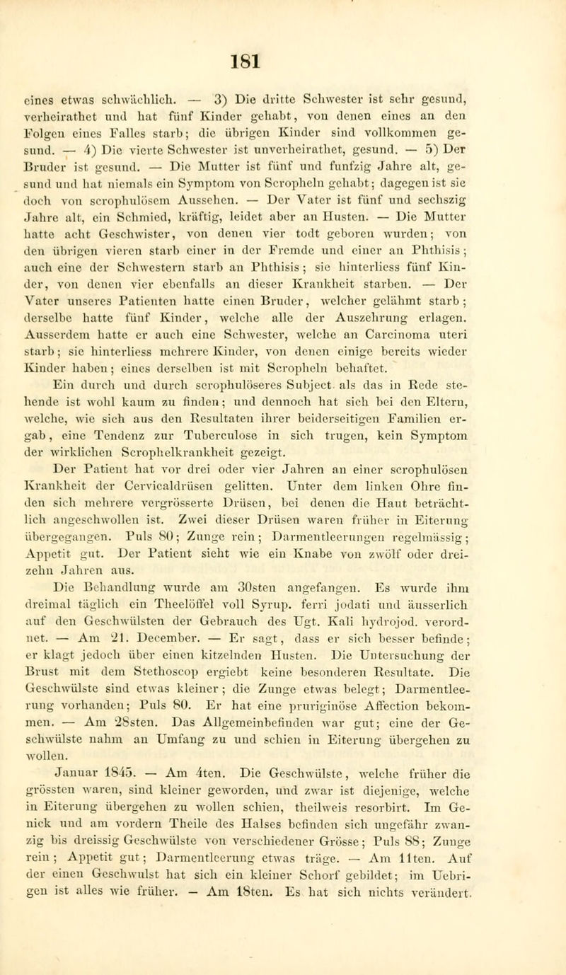 eines etwas schwächlich. — 3) Die dritte Schwester ist sehr gesund, verheirathet und hat fünf Kinder gehabt, von denen eines an den Folgen eines Falles starb; die übrigen Kinder sind vollkommen ge- sund. — 4) Die vierte Schwester ist unverheirathet, gesund. — 5) Der Bruder ist gesund. — Die Mutter ist fünf und fünfzig Jahre alt, ge- sund und hat niemals ein Symptom von Serophcln gehabt; dagegen ist sie doch von serophulöscin Aussehen. — Der Vater ist fünf und sechszig Jahre alt, ein Schmied, kräftig, leidet aber an Husten. — Die Mutter hatte acht Geschwister, von denen vier todt geboren wurden; von den übrigen vieren starb einer in der Fremde und einer an Phthisis; auch eine der Schwestern starb an Phthisis; sie hinterliess fünf Kin- der, von denen vier ebenfalls an dieser Krankheit starben. — Der Vater unseres Patienten hatte einen Bruder, welcher gelähmt starb; derselbe hatte fünf Kinder, welche alle der Auszehrung erlagen. Ausserdem hatte er auch eine Schwester, welche an Carcinoma uteri starb; sie hinterliess mehrere Kinder, von denen einige bereits wieder Kinder haben; eines derselben ist mit Serophcln behaftet. Ein durch und durch scrophulöseres Subject. als das in Rede ste- hende ist wohl kaum zu finden; und dennoch hat sich bei den Eltern, welche, wie sich aus den Resultaten ihrer beiderseitigen Familien er- gab , eine Tendenz zur Tuberculose in sich trugen, kein Symptom der wirklichen Scrophelkrankheit gezeigt. Der Patient hat vor drei oder vier Jahren an einer scrophulösen Krankheit der Cervicaldrüsen gelitten. Unter dem linken Ohre fin- den sich mehrere vergrösserte Drüsen, bei denen die Haut beträcht- lich angeschwollen ist. Zwei dieser Drüsen waren früher in Eiterung übergegangen. Puls SO; Zunge rein ; Darmentlecriingen regelmässig ; Appetit gut. Der Patient sieht wie ein Knabe von zwölf oder drei- zehn Jahren aus. Die Behandlung wurde am 30sten angefangen. Es wurde ihm dreimal täglich ein Theelöffel voll Syrup. ferri jodati und äusserlich auf den Geschwülsten der Gebrauch des Ugt. Kali hydrojod. verord- net. — Am 21; December. — Er sagt, dass er sich besser befinde; er klagt jedoch über einen kitzelnden Husten. Die Untersuchung der Brust mit dem Stethoscop ergiebt keine besonderen Resultate. Die Geschwülste sind etwas kleiner; die Zunge etwas belegt; Darmentlee- rung vorhanden; Puls 80. Er hat eine pruriginöse Affeetion bekom- men. — Am 2Ssten. Das Allgemeinbefinden war gut; eine der Ge- schwülste nahm an Umfang zu und schien in Eiterung übergehen zu wollen. Januar 1S43. — Am 4ten. Die Geschwülste, welche früher die grössten waren, sind kleiner geworden, und zwar ist diejenige, welche in Eiterung übergehen zu wollen schien, theilweis resorbirt. Im Ge- nick und am vordem Theile des Halses befinden sich ungefähr zwan- zig bis dreissig Geschwülste von verschiedener Grösse; Puls SS; Zunge rein; Appetit gut; Darmentlcerung etwas träge. — Am Uten. Auf der einen Geschwulst hat sich ein kleiner Schorf gebildet; im Uebri- gen ist alles wie früher. - Am ISteii. Es hat sich nichts verändert.