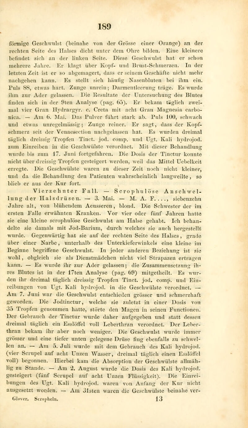 förmige Geschwulst (beinahe von der Grösse einer Orange) an der rechten Seite des Halses dicht unter dem Ohre bilden. Eine kleinere befindet sich an der linken Seite. Diese Gesehwulst hat er schon mehrere Jahre. Er klagt über Kopf- und Brust-Schincrzen. In der letzten Zeit ist er so abgemagert, dass er seinem Geschäfte nicht mehr nachgehen kann. Es stellt sich häufig Nasenbluten bei ihm ein. Pols HS, etwas hart. Zunge unrein; Darmentlccrung träge. Es wurde ihm zur Ader gelassen. Die Resultate der Untersuchung des Blutes finden sich in der Oten Analyse (pag. 65). Er bekam täglich zwei- mal vier Gran llydrargyr. c. Creta mit acht Gran Magnesia carbo- nica. — Am (>. Mai. Das Pulver führt stark ab. Puls 100, schwach und etwas unrcgelmässig; Zunge reiner. Er sagt, dass der Kopf- schmerz seit der Venaeseetion nachgelassen hat. Es wurden dreimal täglich dreissig Tropfen Tinct. jod. comp, und Ugt. Kali hydrojod. zum Einreiben in die Geschwülste verordnet. Mit dieser Behandlung wurde bis zum 17. Juni fortgefahren. Die Dosis der Tinctur konnte nicht über dreissig Tropfen gesteigert werden, weil das Mittel Uebelkeit erregte. Die Geschwülste waren zu dieser Zeit noch nicht kleiner, und da die Behandlung den Patienten wahrscheinlich langweilte, so blieb er aus der Kur fort. Vierzehnter Fall. — Scrophulöse Anschwel- lung der Halsdrüsen. — 3. Mai. — M. A. F...., siebenzehn Jahre alt, von blühendem Acusseren, blond. Die Schwester der im ersten Falle erwähnten Kranken. Vor vier oder fünf Jahren hatte sie eine kleine scrophulöse Geschwulst am Halse gehabt. Ich behan- delte sie damals mit Jod-Barium, durch welches sie auch hergestellt wurde. Gegenwärtig hat sie auf der rechten Seite des Halses, grade über einer Narbe, unterhalb des Unterkieferwinkels eine kleine im Beginne begriffene Geschwulst. In jeder anderen Beziehung ist sie wohl, obgleich sie als Dienstmädchen nicht viel Strapazen ertragen kann. — Es wurde ihr zur Ader gelassen; die Zusammensetzung ih- res Blutes ist in der 17ten Analyse (pag. 69) mitgetheilt. Es wur- den ihr dreimal täglich dreissig Tropfen Tinct. jod. comp, und Ein- reibungen von Ugt. Kali hydrojod. in die Geschwülste verordnet. — Am 7. Juni war die Geschwulst entschieden grösser und schmerzhaft geworden. Die Jodtinctur, welche sie zuletzt in einer Dosis von 35 Tropfen genommen hatte, störte den Magen in seinen Functionen. Der Gebrauch der Tinctur wurde daher aufgegeben und statt dessen dreimal täglich ein Esslöffel voll Leberthran verordnet. Der Leber- thran bekam ihr aber noch weniger. Die Geschwulst wurde immer grösser und eine tiefer unten gelegene Drüse fing ebenfalls zu schwel- len an. — Am 5. Juli wurde mit dem Gebrauch des Kali hydrojod. (vier Scrupel auf acht Unzen Wasser, dreimal täglich einen Esslöffel voll) begonnen. Hierbei kam die Absorption der Geschwülste allmäh- lig zu Stande. — Am 2. August wurde die Dosis des Kali hydrojod. gesteigert (fünf Scrupel auf acht Unzen Flüssigkeit). Die Einrei- bungen des Ugt. Kali hydrojod. waren von Anfang der Kur nicht ausgesetzt worden. — Am olsten waren die Geschwülste beinahe ver- Glover. Scropheln. 13