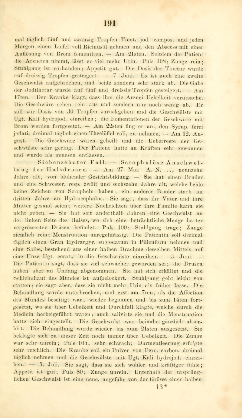 mal täglich fünf und zwanzig Tropfen Thaet. jod. compös. und jeden Morgen einen Löffel voll Ricinusöl nehmen und den Abäcess mit einer Auflösung von Brom fomentiren. — Am eisten. Seitdem der Patient die Arzneien nimmt, tässt er viel mehr Irin. Pals 108; Zunge rein; Stuhlgang ist vorhanden; Appetit gut. Die Dosis der Tinctur wurde auf dreissig Tropfen gesteigert. — 7. Juni. Es ist auch eine zweite Geschwulst aufgebrochen, und beide sondern sein- stark ab. Die Gabe der Jodtinctnr wurde auf fünf und dreissig Tropfen gesteigert. — Am I7ten. Der Kranke klaut, dass ihm die Arznei Uebelkeil verursache. Die Geschwüre sehen rein ans und sondern nur uoch wehig ab. Er soll zur Dosis von 30 Tropfen zurückgehen und die Geschwülste um Ugt. Kali nydrojod. einreiben; die Fomentationen der Geschwüre mit Brom werden fortgesetzt. — Am 22sten fing er an, den Syrap. ferri jodati, dreimal täglich einen ThcelülVel voll, zu nehmen. — Am 12. Au- gust. Die Geschwüre waren geheilt und die Ucherrestc der Ge- schwülste sehr gering. Der Patient hatte an Kräften sehr gewonnen und wurde als genesen entlassen. Siebenzehnter Fall. — ScrophulöseAnschwel- 1 u n g der Hals d r ü s e n. — Am 27. Mai. A. N. . . ., neunzehn Jahre alt, von blühender Gesiehtsbildung. — Sie hat einen Bruder und eine Schwester, resp. zwölf und sechszehn Jahre alt, welche beide keine Zeichen von Scropheln haben; ein anderer Bruder starb im dritten Jahre an Hydrocephalus. Sie sagt, dass ihr Vater und ihre Mutter gesund seien; weitere Nachrichten über ihre Familie kann sie nicht gehen. — Sie hat seit anderthalb Jahren eine Geschwulst au der linken Seite des Halses, wo sich eine beträchtliche Menge harter vergrösserter Drüsen befindet. Puls 100; Stuhlgang träge; Zunge ziemlich rein; Menstruation unregelinässig. Die Patientin soll dreimal täglich einen Gran Hydrargyr. subjodatum in Pillenform nehmen und eine Salbe, bestehend aus einer halben Drachme desselben Mittels auf eine Unze Ugt. cerat., in die Geschwülste einreiben. — 3. Juni. — Die Patientin sagt, dass sie viel schwächer geworden sei; die Drüsen haben aber an Umfang abgenommen. Sic hat sich erkältet und die Schleimhaut des Mundes ist aufgelockert. Stuhlgang geht leicht von statten ; sie sagt aber, dass sie nicht mehr Urin als früher lasse. Die Behandlung wurde unterbrochen, und erst am 7ten, als die Affection des Mundes beseitigt war, wieder begonnen und bis zum I4ten fort- gesetzt, wo sie über Ucbelkeit und Durchfall klagte, welche durch die Medicin herbeigeführt waren ; auch salivirtc sie und die Menstruation hatte sich eingestellt. Die Geschwulst war beinahe gänzlich absor- birt. Die Behandlung wurde wieder bis zum eisten ausgesetzt. Sie beklagte sieh zu dieser Zeit noch immer über Uebelkeit. Die Zunge war sehr unrein; Puls 10i, sehr schwach; Darmeutleeruug erfolgte sehr reichlich. Die Kranke soll ein Pulver von Ferr. carbon. dreimal täglich nehmen und die Geschwülste mit Ugt. Kali nydrojod. einrei- hen. — 5. Juli. Sie sagt, dass sie sich wohler und kräftiger fühle; Appetit ist gut; Puls 80; Zunge unrein. Unterhalb der ursprüng- lichen Geschwulst ist eine neue, ungefähr Yon der Grösse einer halben 13*