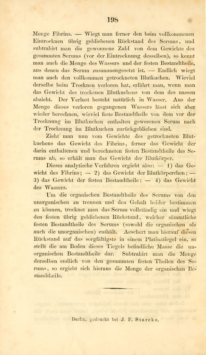 19S Menge Fibrins. — Wiegt man ferner den beim vollkommenen Eintrocknen übrig gebliebenen Rückstand des Serums, und subtrahirt man die gewonnene Zalil von dem Gewichte des gesammten Serums (vor der Eintrocknung desselben), so kennt man auch die Menge des Wassers und der festen Bestandteile, aus denen das Serum zusammengesetzt ist. — Endlich wiegt man auch den vollkommen getrockneten Blutkuchen. Wieviel derselbe beim Trocknen verloren hat, erfährt man, wenn man das Gewicht des trockenen Blutkuchens von dem des nassen abzieht. Der Verlust besteht natürlich in Wasser. Aus der Menge dieses verloren gegangenen Wassers lässt sich aber wieder berechnen, wieviel feste Bestandteile von dem vor der Trocknung im Blutkuchen enthalten gewesenen Serum nach der Trocknung im Blutkuchen zurückgeblieben sind. Zieht man nun vom Gewichte des getrockneten Blut- kuchens das Gewicht des Fibrins, ferner das Gewicht der darin enthaltenen und berechneten festen Bestandtheile des Se- rums ab, so erhält man das Gewicht der Blutkörper. Dieses analytische Verfahren ergiebt also: — 1) das Ge- wicht des Fibrins; — 2) das Gewicht der Blutkörperchen; — 3) das Gewicht der festen Bestandteile; — 4) das Gewicht des Wassers. Um die organischen Bestandtheile des Serums von den unorganischen zu trennen und den Gehalt beider bestimmen zu können, trocknet man das Serum vollständig ein und wiegt den festen übrig gebliebenen Rückstand, welcher sämmtliche festen Bestandtheile des Serums (sowohl die organischen als auch die unorganischen) enthält. Aeschert man hierauf diesen Rückstand auf das sorgfältigste in einem Platinatiegel ein, so stellt die am Boden dieses Tiegels befindliche Masse die un- organischen Bestandtheile dar. Subtrahirt man die Menge derselben endlich von den gesammten festen Theilen des Se- rums, so ergiebt sich hieraus die Menge der organischen Be- stamltheile. Berlin, godruckt bei J. F. Starcke.