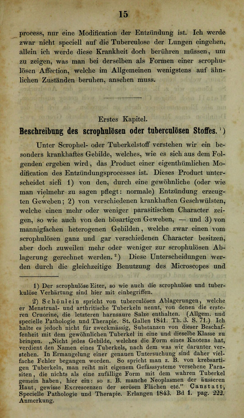 process, nur eine Modification der Entzündung ist. Ich werde zwar nicht speciell auf die Tuberculose der Lungen eingehen, allein ich werde diese Krankheit doch berühren müssen, um zu zeigen, was man bei derselben als Formen einer scrophu- lösen Affection, welche im Allgemeinen wenigstens auf ähn- lichen Zuständen beruhen, ansehen muss. Erstes Kapitel. Beschreibung des scrophulösen oder tuberculösen Stoffes.') Unter Scrophel- oder TuberkelstofF verstehen wir ein be- sonders krankhaftes Gebilde, welches, wie es sieh aus dem Fol- genden ergeben wird, das Product einer eigentümlichen Mo- dification des Entzündungsprocesses ist. Dieses Product unter- scheidet sich 1) von den, durch eine gewöhnliche (oder wie man vielmehr zu sagen pflegt: normale) Entzündung erzeug- ten Geweben; 2) von verschiedenen krankhaften Geschwülsten, welche einen mehr oder weniger parasitischen Character zei- gen, so wie auch von den bösartigen Geweben, — und 3) von mannigfachen heterogenen Gebilden, welche zwar einen vom scrophulösen ganz und gar verschiedenen Character besitzen, aber doch zuweilen mehr oder weniger zur scrophulösen Ab- lagerung gerechnet werden.2) Diese Unterscheidungen wer- den durch die gleichzeitige Benutzung des Microscopes und 1) Der scrophulöse Eiter, so wie auch die scrophulöse und tuber- kulöse Verhärtung sind hier mit einbegriffen. 2) Schönlein spricht von tuberculösen Ablagerungen, welche er Menstrual- und arthritische Tuberkeln nennt, von denen die erste- ren Cruorine, die letzteren harnsaure Salze enthalten. (Allgem. und specielle Pathologie und Therapie. St. Gallen 1841. Th. 3. S. 71.) Ich halte es jedoch n}cht für zweckmässig, Substanzen von dieser Beschaf- fenheit mit dem gewöhnlichen Tuberkel in eine und dieselbe Klasse zu bringen. „Nicht jedes Gebilde, welches die Form eines Knotens hat, verdient den Namen eines Tuberkels, nach dem was wir darunter ver- stehen. In Ermangelung einer genauen Untersuchung sind daher viel- fache Fehler begangen worden. So spricht man z. B. von krebsarti- gen Tuberkeln, man reiht mit eigenem Gefässsysteme versehene Para- siten , die nichts als eine zufällige Form mit dem wahren Tuberkel gemein haben, hier ein: so z. B. manche Neoplasmen der äusseren Haut, gewisse Excrescenzen der serösen Flächen etc. Canstatt, Specielle Pathologie und Therapie. Erlangen 1843. Bd 1. pag. $2'2. Anmerkung.