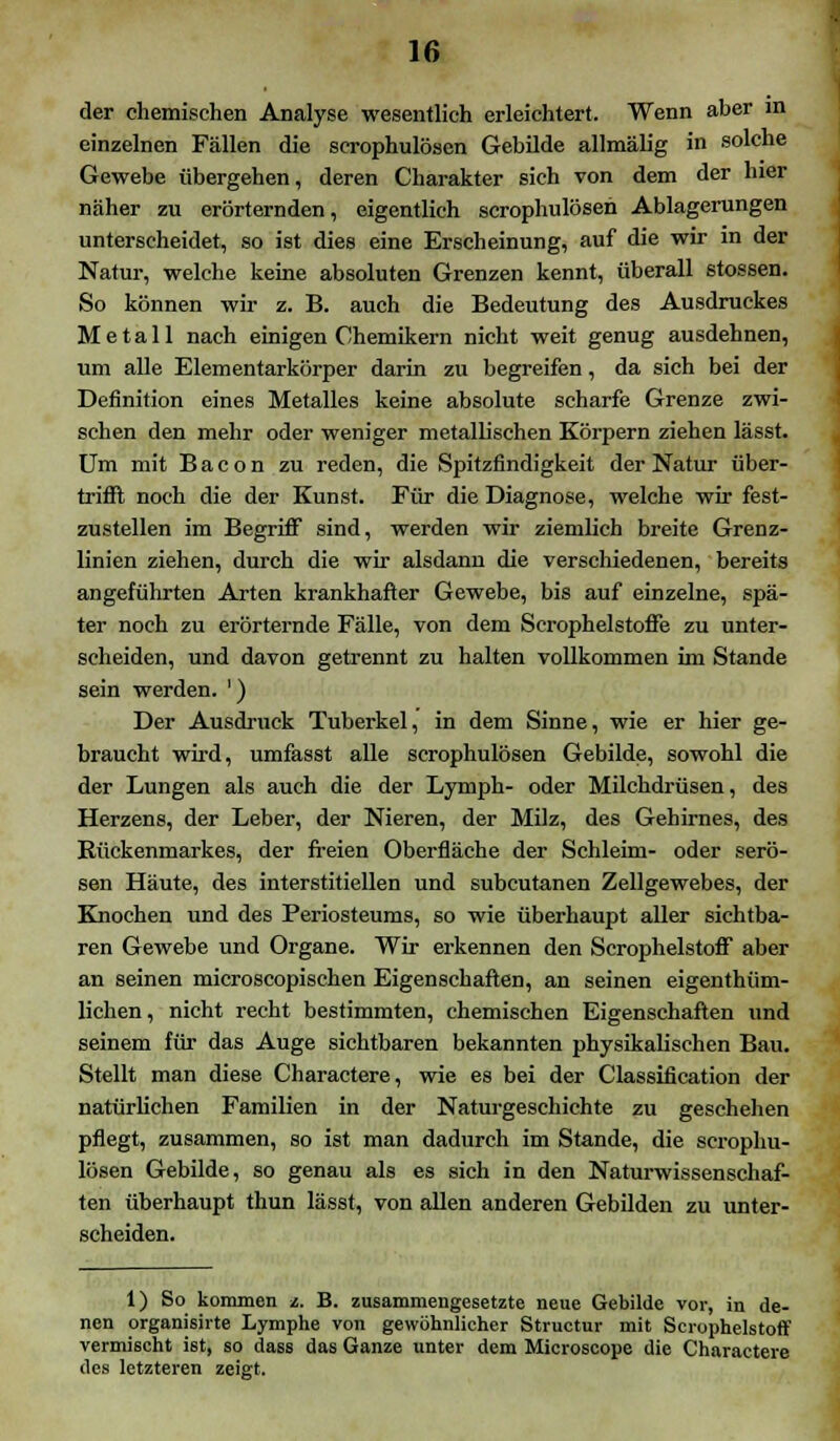 der chemischen Analyse wesentlich erleichtert, Wenn aber in einzelnen Fällen die scrophulösen Gebilde allmälig in solche Gewebe übergehen, deren Charakter sich von dem der hier näher zu erörternden, eigentlich scrophulösen Ablagerungen unterscheidet, so ist dies eine Erscheinung, auf die wir in der Natur, welche keine absoluten Grenzen kennt, überall stossen. So können wir z. B. auch die Bedeutung des Ausdruckes Metall nach einigen Chemikern nicht weit genug ausdehnen, um alle Elementarkörper darin zu begreifen, da sich bei der Definition eines Metalles keine absolute scharfe Grenze zwi- schen den mehr oder weniger metallischen Körpern ziehen lässt. Um mit B a c o n zu reden, die Spitzfindigkeit der Natur über- trifil noch die der Kunst. Für die Diagnose, welche wir fest- zustellen im Begriff sind, werden wir ziemlich breite Grenz- linien ziehen, durch die wir alsdann die verschiedenen, bereits angeführten Arten krankhafter Gewebe, bis auf einzelne, spä- ter noch zu erörternde Fälle, von dem Scrophelstoffe zu unter- scheiden, und davon getrennt zu halten vollkommen im Stande sein werden. ') Der Ausdruck Tuberkel, in dem Sinne, wie er hier ge- braucht wird, umfasst alle scrophulösen Gebilde, sowohl die der Lungen als auch die der Lymph- oder Milchdrüsen, des Herzens, der Leber, der Nieren, der Milz, des Gehirnes, des Rückenmarkes, der freien Oberfläche der Schleim- oder serö- sen Häute, des interstitiellen und subcutanen Zellgewebes, der Knochen und des Periosteums, so wie überhaupt aller sichtba- ren Gewebe und Organe. Wir erkennen den Serophelstoff aber an seinen microscopischen Eigenschaften, an seinen eigenthüm- lichen, nicht recht bestimmten, chemischen Eigenschaften und seinem für das Auge sichtbaren bekannten physikalischen Bau. Stellt man diese Charactere, wie es bei der Classification der natürlichen Familien in der Naturgeschichte zu geschehen pflegt, zusammen, so ist man dadurch im Stande, die scrophu- lösen Gebilde, so genau als es sich in den Naturwissenschaf- ten überhaupt thun lässt, von allen anderen Gebilden zu unter- scheiden. 1) So kommen z. B. zusammengesetzte neue Gebilde vor, in de- nen organisirte Lymphe von gewöhnlicher Structur mit Serophelstoff vermischt ist, so dass das Ganze unter dem Microscope die Charactere des letzteren zeigt.