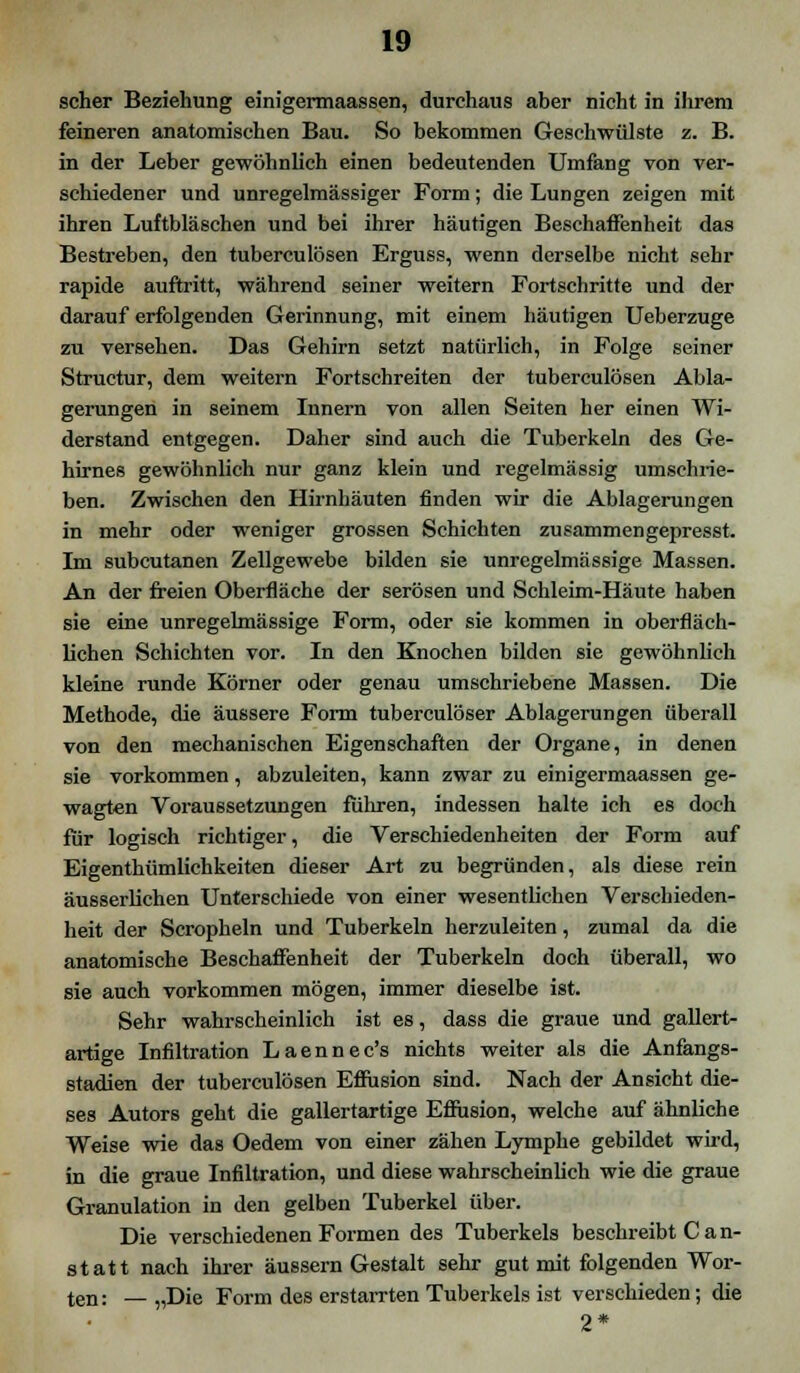 scher Beziehung einigermaassen, durchaus aber nicht in ihrem feineren anatomischen Bau. So bekommen Geschwülste z. B. in der Leber gewöhnlich einen bedeutenden Umfang von ver- schiedener und unregelmässiger Form; die Lungen zeigen mit ihren Luftbläschen und bei ihrer häutigen Beschaffenheit das Bestreben, den tubercu lösen Erguss, wenn derselbe nicht sehr rapide auftritt, während seiner weitern Fortschritte und der darauf erfolgenden Gerinnung, mit einem häutigen Ueberzuge zu versehen. Das Gehirn setzt natürlich, in Folge seiner Structur, dem weitern Fortschreiten der tuberculösen Abla- gerungen in seinem Innern von allen Seiten her einen Wi- derstand entgegen. Daher sind auch die Tuberkeln des Ge- hirnes gewöhnlich nur ganz klein und regelmässig umschrie- ben. Zwischen den Hirnhäuten finden wir die Ablagerungen in mehr oder weniger grossen Schichten zusammengepresst. Im subcutanen Zellgewebe bilden sie unregelmässige Massen. An der freien Oberfläche der serösen und Schleim-Häute haben sie eine unregelmässige Form, oder sie kommen in oberfläch- lichen Schichten vor. In den Knochen bilden sie gewöhnlich kleine runde Körner oder genau umschriebene Massen. Die Methode, die äussere Form tuberculöser Ablagerungen überall von den mechanischen Eigenschaften der Organe, in denen sie vorkommen, abzuleiten, kann zwar zu einigermaassen ge- wagten Voraussetzungen fuhren, indessen halte ich es doch für logisch richtiger, die Verschiedenheiten der Form auf Eigenthümlichkeiten dieser Art zu begründen, als diese rein äusserlichen Unterschiede von einer wesentlichen Verschieden- heit der Scropheln und Tuberkeln herzuleiten, zumal da die anatomische Beschaffenheit der Tuberkeln doch überall, wo sie auch vorkommen mögen, immer dieselbe ist. Sehr wahrscheinlich ist es, dass die graue und gallert- artige Infiltration Laennec's nichts weiter als die Anfangs- stadien der tuberculösen Effusion sind. Nach der Ansicht die- ses Autors geht die gallertartige Effusion, welche auf ähnliche Weise wie das Oedem von einer zähen Lymphe gebildet wird, in die graue Infiltration, und diese wahrscheinlich wie die graue Granulation in den gelben Tuberkel über. Die verschiedenen Formen des Tuberkels beschreibt C an- statt nach ihrer äussern Gestalt sehr gut mit folgenden Wor- ten: — „Die Form des erstarrten Tuberkels ist verschieden; die 2*