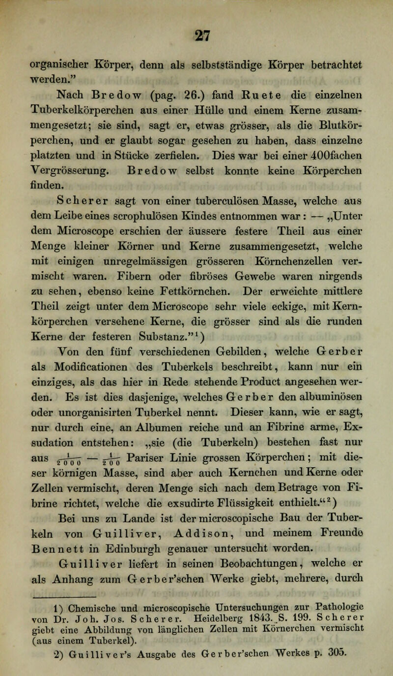 organischer Körper, denn als selbstständige Körper betrachtet werden. Nach Bredow (pag. 26.) fand Ruete die einzelnen Tuberkelkörperchen aus einer Hülle und einem Kerne zusam- mengesetzt; sie sind, sagt er, etwas grösser, als die Blutkör- perchen, und er glaubt sogar gesehen zu haben, dass einzelne platzten und in Stücke zerfielen. Dies war bei einer 400fachen Vergrösserung. Bredow selbst konnte keine Körperchen finden. Seh er er sagt von einer tuberculösen Masse, welche aus dem Leibe eines scrophulösen Kindes entnommen war: — „Unter dem Microscope erschien der äussere festere Theil aus einer Menge kleiner Körner und Kerne zusammengesetzt, welche mit einigen unregelmässigen grösseren Körnchenzellen ver- mischt waren. Fibern oder fibröses Gewebe waren nirgends zu sehen, ebenso keine Fettkörnchen. Der erweichte mittlere Theil zeigt unter dem Microscope sehr viele eckige, mit Kern- körperchen versehene Kerne, die grösser sind als die runden Kerne der festeren Substanz.1) Von den fünf verschiedenen Gebilden, welche Gerber als Modificationen des Tuberkels beschreibt, kann nur ein einziges, als das hier in Rede stehende Product angesehen wer- den. Es ist dies dasjenige, welches G e r b e r den albuminösen oder unorganisirten Tuberkel nennt. Dieser kann, wie er sagt, nur durch eine, an Albumen reiche und an Fibrine arme, Ex- sudation entstehen: „sie (die Tuberkeln) bestehen fast nur aus sVcTö — rio Pariser Linie grossen Körperchen; mit die- ser körnigen Masse, sind aber auch Kernchen und Kerne oder Zellen vermischt, deren Menge sich nach dem Betrage von Fi- brine richtet, welche die exsudirte Flüssigkeit enthielt.2) Bei uns zu Lande ist der microscopische Bau der Tuber- keln von Guilliver, Addison, und meinem Freunde Bennett in Edinburgh genauer untersucht worden. Guilliver liefert in seinen Beobachtungen, welche er als Anhang zum Gerber'schen Werke giebt, mehrere, durch 1) Chemische und microscopische Untersuchungen zur Pathologie von Dr. Joh. Jos. Scherer. Heidelberg 1843. .S. 199. Scherer giebt eine Abbildung von länglichen Zellen mit Körnerchen vermischt (aus einem Tuberkel). '2) Guillivor's Ausgabe des Gerber'schen Werkes p. 305.