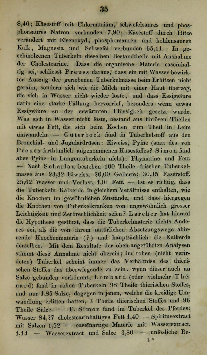 8,4G; Käsestoff mit Chlornatrium, schwefelsaures und phos- phorsaures Natron verbunden 7,90; Käsestoff durch Hitze verändert mit Eisenoxyd, phosphorsauren und kohlensauren Kalk, Magnesia und Schwefel verbunden 65,11. In ge- schmolzenen Tuberkeln dieselben Bestandteile mit Ausnahme der Cholestearine. Dass die organische Materie casei'nhal- tig sei, schliesst P r e u s s daraus,' dass ein mit Wasser bewirk- ter Auszug der geriebenen Tuberkelmasse beim Erhitzen nicht gerann, sondern sich wie die Milch mit einer Haut überzog, die sich in Wasser nicht wieder löste, und dass Essigsäure darin eine starke Fällung hervorrief, besonders wenn etwas Essigsäure zu der erwärmten Flüssigkeit gesetzt wurde. Was sich in Wasser nicht löste, bestand aus fibrösen Theilen mit etwas Fett, die sich beim Kochen zum Theil in Leim umwandeln. — Gut er bock fand in Tuberkelstoff aus den Bronchial- und Jugulardrüsen: Eiweiss, Pyine (statt des von Preuss irrthümlich angenommenen Käsestoffes? Simon fand aber Pyine in Lungentuberkeln nicht); Phymatine und Fett. — Nach Scharlau bestehen 100 Theile frischer Tuberkel- masse aus 23,32 Eiweiss, 20,00 Gallerte; 30,35 Faserstoff, 25,62 Wasser und Verlust, 1,01 Fett. — Ist es richtig, dass die Tuberkeln Kalkerde in gleichem Verältnisse enthalten, wie die Knochen im gewöhnlichen Zustande, und dass hiergegen die Knochen von Tuberkelkranken von ungewöhnlich grosser Leichtigkeit und Zerbrechlichkeit seien? Larcher hat hierauf die Hypothese gestützt, dass die Tuberkelmaterie nichts Ande- res sei, als die von ihrem natürlichen Absetzungswege abir- rende Knochenmaterie (?) und hauptsächlich die Kalkerde derselben. Mit dem Kesultate der oben angeführten Analysen stimmt diese Annahme nicht überein; im rohen (nicht verir- deten) Tuberkel scheint immer das Verhältniss des thieri- schen Stoffes das überwiegende zu sein, wenn dieser auch an Salze gebunden vorkömmt; Lombard (oder vielmehr The- nard) fand in rohen Tuberkeln 98 Theile thierischen Stoffes, und nur 1,85 Salze, dagegen in jenen, welche die kreidige Um- wandlung erlitten hatten, 3 Theile thierischen Stoffes und 96 Theile Salze. — F. Simon fand im Tuberkel des Pferdes: Wasser 84,27 cholestearinhaltiges Fett 1,40 — Spiritusextract mit Salzen 1,52 — caseinartige Materie mit Wasserextract, 1,14 — Wasserextract und Salze 3,80 — unlösliche Be- 3*