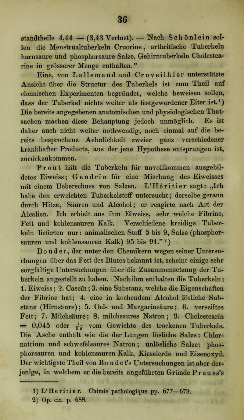 m Btandtheile 4,44 —(3,43 Verlust).— Nach Schönlein sol- len die Menstrualtuberkeln Cruorine, arthritische Tuberkeln harnsaure und phosphorsaure Salze, Gehirntuberkeln Cholestea- rine in grösserer Menge enthalten. Eine, von Lallemand und Cruveilhier unterstützte Ansicht über die Structur des Tuberkels ist zum Theil auf chemischen Experimenten begründet, welche beweisen sollen, dass der Tuberkel nichts weiter als festgewordener Eiter ist.') Die bereits angegebenen anatomischen und physiologischen That- sachen machen diese Behauptung jedoch unmöglich. Es ist daher auch nicht weiter nothwendig, noch einmal auf die be- reits besprochene Aehnlichkeit zweier ganz verschiedener krankhafter Producte, aus der jene Hypothese entsprungen ist, zurückzukommen. Prout hält die Tuberkeln für unvollkommen ausgebil- detes Eiweiss; G e n d r i n für eine Mischung des Eiweisses mit einem Ueberschuss von Salzen. L'Heritier sagt: „Ich habe den erweichten Tuberkelstoff untersucht; derselbe gerann durch Hitze, Säuren und Alcohol; er reagirte nach Art der Alealien. Ich erhielt aus ihm Eiweiss, sehr weiche Fibrine, Fett und kohlensauren Kalk. Verschiedene kreidige Tuber- keln lieferten nur: animalischen Stoff 5 bis 9, Salze (phosphor- sauren und kohlensauren Kalk) 95 bis 91. 2) Bo u d e t, der unter den Chemikern wegen seiner Untersu- chungen über das Fett des Blutes bekannt ist, scheint einige sehr sorgfältige Untersuchungen über die Zusammensetzung der Tu- berkeln angestellt zu haben. Nach ihm enthalten die Tuberkeln: 1. Eiweiss; 2. Case'in; 3. eine Substanz, welche die Eigenschaften der Fibrine hat; 4. eine in kochendem Alcohol lösliche Sub- stanz (Hirnsäure); 5. Oel- und Margarinsäure; 6. verseiftes Fett; 7. Milchsäure; 8. milchsaures Natron; 9. Cholestearin = 0,045 oder J^ vom Gewichte des trockenen Tuberkels. Die Asche enthält wie die der Lungen lösliche Salze: Chlor- natrium und schwefelsaures Natron; unlösliche Salze: phos- phorsauren und kohlensauren Kalk, Kieselerde und Eisenoxyd. Der wichtigste Theil von B o u d e t's Untersuchungen ist aber der- jenige, in welchem er die bereits angeführten Gründe P r e u s s's 1) L'Heritier. Chimie pathologique pp. 677—679.