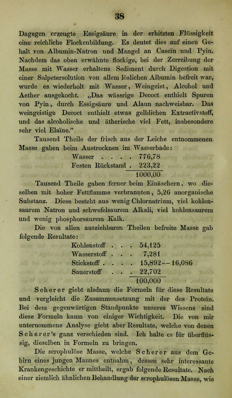 Dagegen erzeugte Essigsäure in der erhitzten Flüssigkeit eine reichliche Flockenbildung. Es deutet dies auf einen Ge- halt von Albumin-Natron und Mangel an Casein und Pyin. Nachdem das oben erwähnte flockige, bei der Zerreibung der Masse mit Wasser erhaltene Sediment durch Digestion mit einer Salpetersolution von allem löslichen Albumin befreit war, wurde es wiederholt mit Wasser, Weingeist, Alcohol und Aether ausgekocht. „Das wässrige Decoct enthielt Spuren von Pyin, durch Essigsäure und Alaun nachweisbar. Das weingeistige Decoct enthielt etwas gelblichen ExtractivstofF, und das alcoholische und ätherische viel Fett, insbesondere sehr viel Elai'ne. Tausend Theile der frisch aus der Leiche entnommenen Masse gaben beim Austrocknen im Wasserbade: Wasser .... 776,78 Festen Rückstand . 223,22 1000,00 Tausend Theile gaben ferner beim Einäschern, wo die- selben mit hoher Fettflamme verbrannten, 5,26 anorganische Substanz. Diese besteht aus wenig Chlornatrium, viel kohlen- saurem Natron und schwefelsaurem Alkali, viel kohlensaurem und wenig phosphorsaurem Kalk. Die von allen ausziehbaren Theilen befreite Masse gab folgende Resultate: 16,086 100,000 Seh er er giebt alsdann die Formeln für diese Resultate und vergleicht die Zusammensetzung mit der des Protein. Bei dem gegenwärtigen Standpunkte unseres Wissens sind diese Formeln kaum von einiger Wichtigkeit. Die von mir unternommene Analyse giebt aber Resultate, welche von denen Scherer's ganz verschieden sind. Ich halte es für überflüs- sig, dieselben in Formeln zu bringen. Die scrophulöse Masse, welche Scher er aus dem Ge- hirn eines jungen Mannes entnahm, dessen sehr interessante Krankongeschichte er mittheilt, ergab folgende Resultate. Nach einer ziemlich ähnlichen Behandlung der scrophulösen Masse, wie Kohlenstoff . . . 54,125 Wasserstoff . . . 7,281 Stickstoff . . . . 15,892- Sauerstoff . . . 22,702