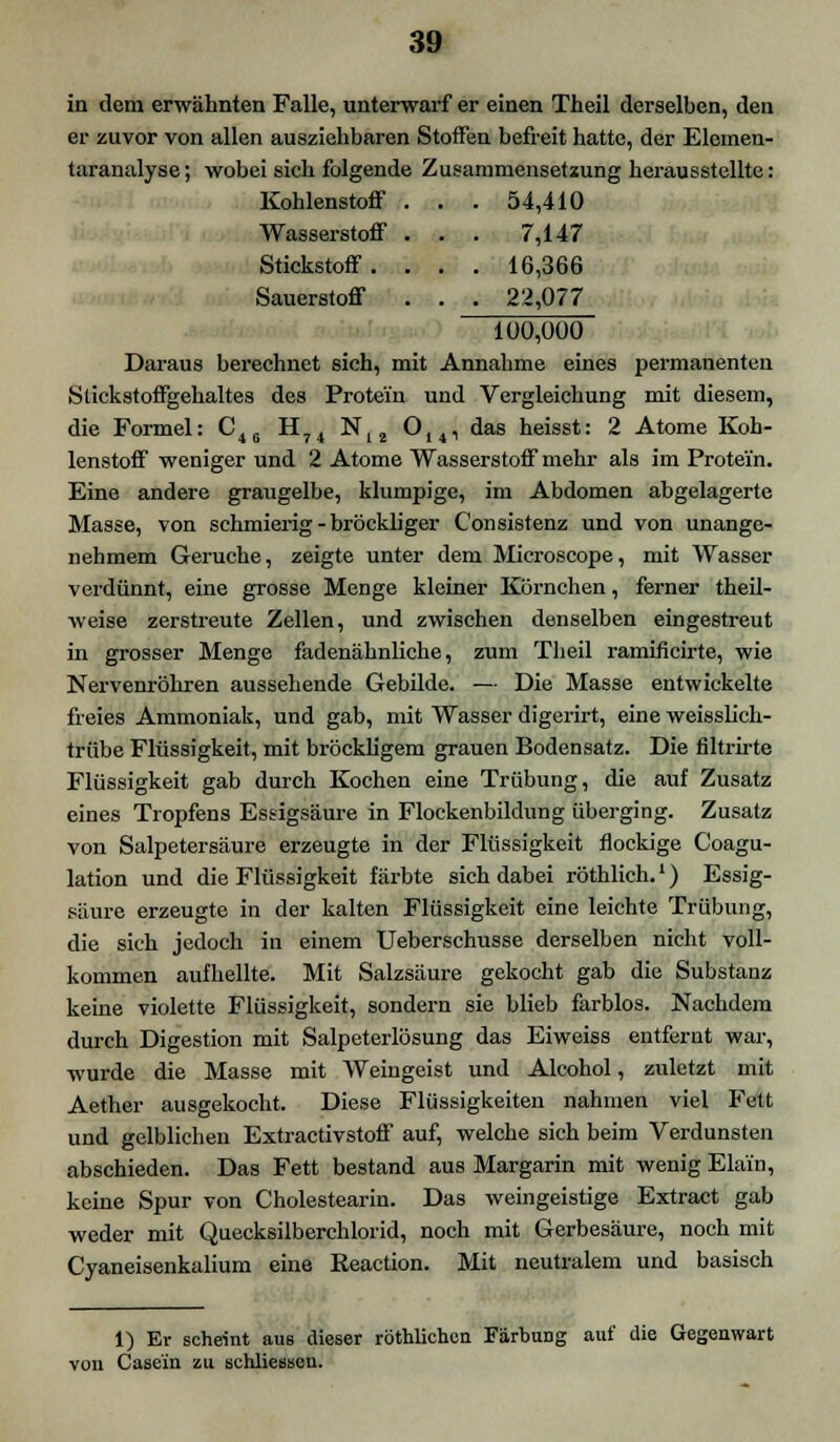 in dem erwähnten Falle, unterwarf er einen Theil derselben, den er zuvor von allen ausziehbaren Stoffen befreit hatte, der Elemen- taranalyse; wobei sich folgende Zusammensetzung herausstellte: Kohlenstoff . . . 54,410 Wasserstoff . . . 7,147 Stickstoff . . . . 16,366 Sauerstoff . . . 22,077 100,000 Daraus berechnet sich, mit Annahme eines permanenten Stickstoffgehaltes des Protein und Vergleichung mit diesem, die Formel: C,r H,. N,„ O,., das heisst: 2 Atome Koh- 46 7 4 12 lln lenstoff weniger und 2 Atome Wasserstoff mehr als im Protein. Eine andere graugelbe, klumpige, im Abdomen abgelagerte Masse, von schmierig - bröckliger Consistenz und von unange- nehmem Gerüche, zeigte unter dem Microscope, mit Wasser verdünnt, eine grosse Menge kleiner Körnchen, ferner theil- weise zerstreute Zellen, und zwischen denselben eingestreut in grosser Menge fadenähnliche, zum Theil ramificirte, wie Nervenröhren aussehende Gebilde. — Die Masse entwickelte freies Ammoniak, und gab, mit Wasser digerirt, eine weisslich- trübe Flüssigkeit, mit bröckligem grauen Bodensatz. Die filtrirte Flüssigkeit gab durch Kochen eine Trübung, die auf Zusatz eines Tropfens Essigsäure in Flockenbildung überging. Zusatz von Salpetersäure erzeugte in der Flüssigkeit flockige Coagu- lation und die Flüssigkeit färbte sich dabei röthlich.1) Essig- säure erzeugte in der kalten Flüssigkeit eine leichte Trübung, die sich jedoch in einem Ueberschusse derselben nicht voll- kommen aufhellte. Mit Salzsäure gekocht gab die Substanz keine violette Flüssigkeit, sondern sie blieb farblos. Nachdem durch Digestion mit Salpeterlösung das Eiweiss entfernt war, wurde die Masse mit Weingeist und Alcohol, zuletzt mit Aether ausgekocht. Diese Flüssigkeiten nahinen viel Fett und gelblichen Extractivstoff auf, welche sich beim Verdunsten abschieden. Das Fett bestand aus Margarin mit wenig Ela'in, keine Spur von Cholestearin. Das weingeistige Extract gab weder mit Quecksilberchlorid, noch mit Gerbesäure, noch mit Cyaneisenkalium eine Keaction. Mit neutralem und basisch 1) Er scheint aus dieser röthlichcn Färbung auf die Gegenwart von Case'in zu schliesseu.