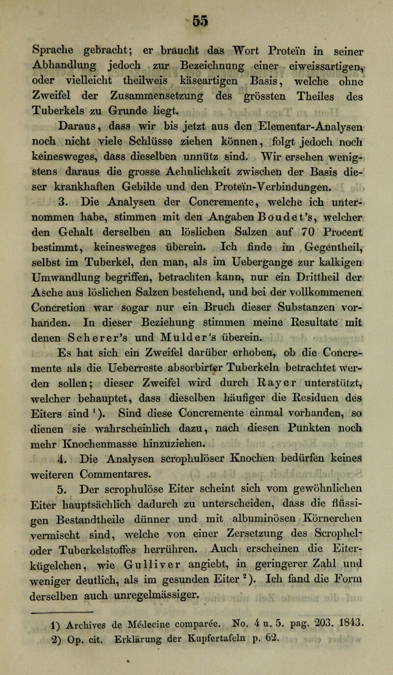 Sprache gebracht; er braucht das Wort Protein in seiner Abhandlung jedoch zur Bezeichnung einer eiweissartigen, oder vielleicht theilweis käseartigen Basis, welche ohne Zweifel der Zusammensetzung des grössten Theiles des Tuberkels zu Grunde liegt. Daraus, dass wir bis jetzt aus den Elementar-Analysen noch nicht viele Schlüsse ziehen können, folgt jedoch noch keinesweges, dass dieselben unnütz sind. Wir ersehen wenig- stens daraus die grosse Aehnlichkeit zwischen der Basis die- ser krankhaften Gebilde und den Protein-Verbindungen. 3. Die Analysen der Concremente, welche ich unter- nommen habe, stimmen mit den Angaben Boud et's, welcher den Gehalt derselben an löslichen Salzen auf 70 Procent bestimmt, keinesweges überein. Ich finde im Gegentheil, selbst im Tuberkel, den man, als im Uebergange zur kalkigen Umwandlung begriffen, betrachten kann, nur ein Drittheil der Asche aus löslichen Salzen bestehend, und bei der vollkommenen Concretion war sogar nur ein Bruch dieser Substanzen vor- handen. In dieser Beziehung stimmen meine Resultate mit denen Scherer's und Mulder's überein. Es hat sich ein Zweifel darüber erhoben, ob die Concre- mente als die Ueberreste absorbirter Tuberkeln betrachtet wer- den sollen; dieser Zweifel wird durch Ray er unterstützt, welcher behauptet, dass dieselben häufiger die Residuen des Eiters sind '). Sind diese Concremente einmal vorhanden, so dienen sie wahrscheinlich dazu, nach diesen Punkten noch mehr Knochenmasse hinzuziehen. 4. Die Analysen scrophulöser Knochen bedürfen keines weiteren Commentares. 5. Der scrophulöse Eiter scheint sich vom gewöhnlichen Eiter hauptsächlich dadurch zu unterscheiden, dass die flüssi- gen Bestandteile dünner und mit albuminösen Körnercheu vermischt sind, welche von einer Zersetzung des Scrophel- oder Tuberkelstoffes herrühren. Auch erscheinen die Eiter- kügelchen, wie Gulliver angiebt, in geringerer Zahl und weniger deutlich, als im gesunden Eiter 2). Ich fand die Form derselben auch unregelmässiger. 1) Archivcs de M^decine eomparee. No. 4 u. 5. pag. 203. 1843. 2) Op. cit. Erklärung der Kupfertafeln p. 62.