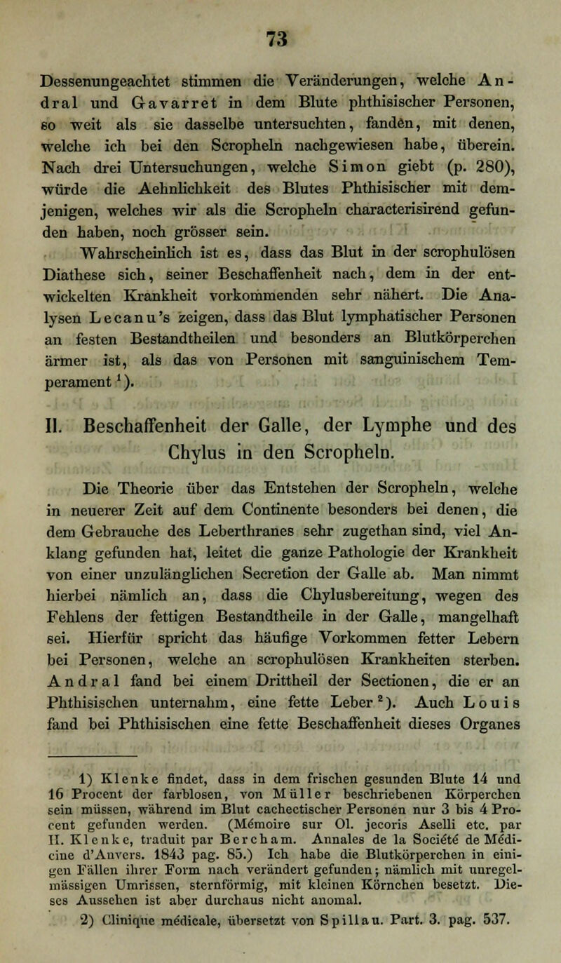 Dessenungeachtet stimmen die Veränderungen, welche An- dral und Gavarret in dem Blute phthisischer Personen, so weit als sie dasselbe untersuchten, fanden, mit denen, welche ich bei den Scropheln nachgewiesen habe, überein. Nach drei Untersuchungen, welche Simon giebt (p. 280), würde die Aehnlichkeit des Blutes Phthisischer mit dem- jenigen, welches wir als die Scropheln characterisirend gefun- den haben, noch grösser sein. Wahrscheinlich ist es, dass das Blut in der scrophulösen Diathese sich, seiner Beschaffenheit nach, dem in der ent- wickelten Krankheit vorkommenden sehr nähert. Die Ana- lysen Lecanu's zeigen, dass das Blut lymphatischer Personen an festen Bestandtheilen und besonders an Blutkörperchen ärmer ist, als das von Personen mit sanguinischem Tem- perament '). II. Beschaffenheit der Galle, der Lymphe und des Chylus in den Scropheln. Die Theorie über das Entstehen der Scropheln, welche in neuerer Zeit auf dem Continente besonders bei denen, die dem Gebrauche des Leberthranes sehr zugethan sind, viel An- klang gefunden hat, leitet die ganze Pathologie der Krankheit von einer unzulänglichen Secretion der Galle ab. Man nimmt hierbei nämlich an, dass die Chylusbereitung, wegen des Fehlens der fettigen Bestandtheile in der Galle, mangelhaft sei. Hierfür spricht das häufige Vorkommen fetter Lebern bei Personen, welche an scrophulösen Krankheiten sterben. A n d r a 1 fand bei einem Drittheil der Sectionen, die er an Phthisischen unternahm, eine fette Leber2). Auch Louis fand bei Phthisischen eine fette Beschaffenheit dieses Organes 1) Klenke findet, dass in dem frischen gesunden Blute 14 und 16 Procent der farblosen, von Müller beschriebenen Körperchen sein müssen, wahrend im Blut cachectischer Personen nur 3 bis 4 Pro- cent gefunden werden. (Memoire sur Ol. jecoris Aselli etc. par II. Klenke, traduit par Bercham. Annales de la Socie'te' de Mecli- ciue d'Anvers. 1843 pag. 85.) Ich habe die Blutkörperchen in eini- gen Fällen ihrer Form nach verändert gefunden; nämlich mit unregel- mässigen Umrissen, sternförmig, mit kleinen Körnchen besetzt. Die- ses Atissehen ist aber durchaus nicht anomal. 2) Clinique medicale, übersetzt von Spill au. Part. 3. pag. 537.