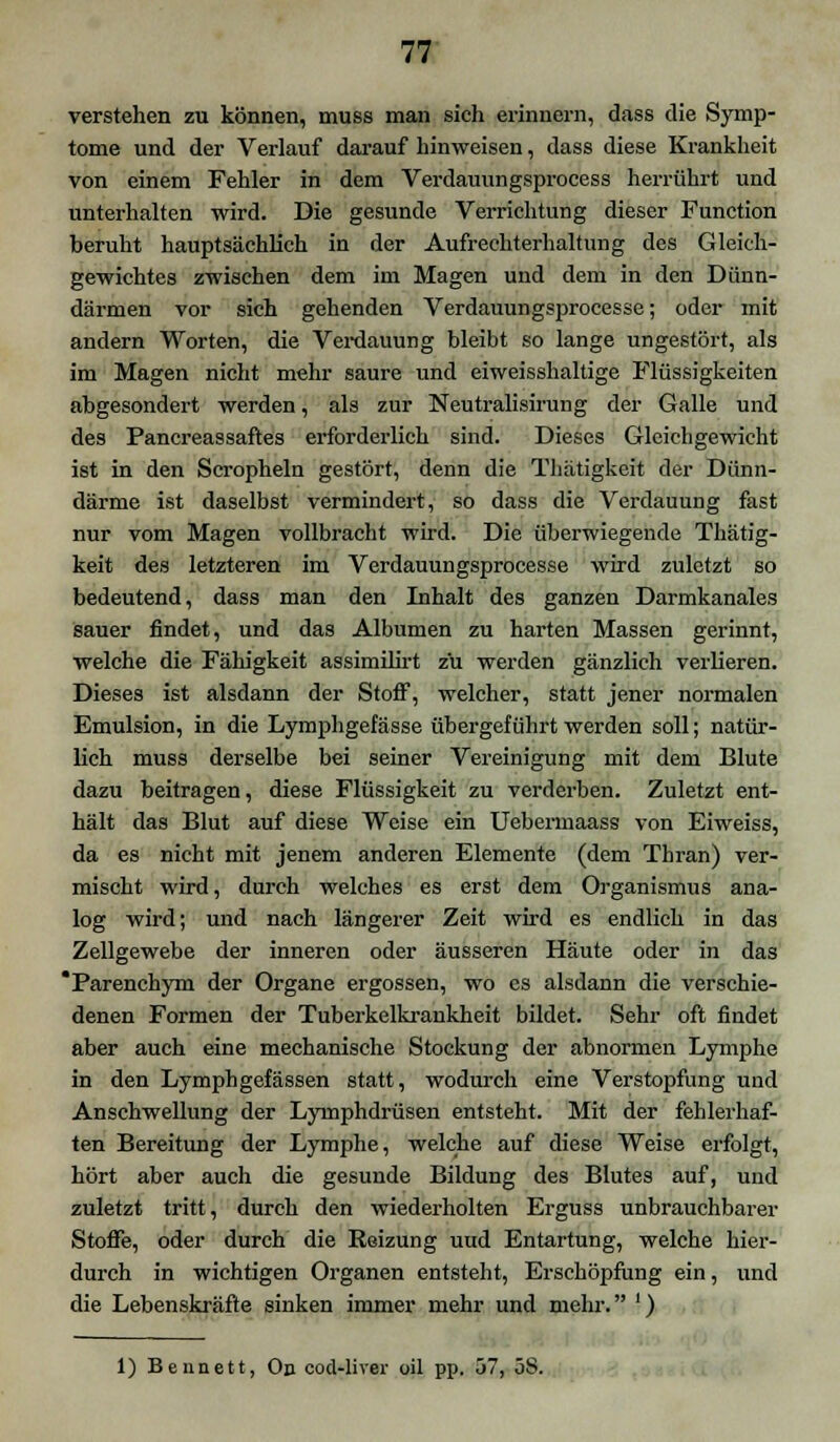 verstehen zu können, muss man sich erinnern, dass die Symp- tome und der Verlauf darauf hinweisen, dass diese Krankheit von einem Fehler in dem Verdauungsprocess herrührt und unterhalten wird. Die gesunde Verrichtung dieser Function beruht hauptsächlich in der Aufrechterhaltung des Gleich- gewichtes zwischen dem im Magen und dem in den Dünn- därmen vor sich gehenden Verdauungsprocesse; oder mit andern Worten, die Verdauung bleibt so lange ungestört, als im Magen nicht mehr saure und eiweisshaltige Flüssigkeiten abgesondert werden, als zur Neutralisirung der Galle und des Pancreassaftes erforderlich sind. Dieses Gleichgewicht ist in den Seropheln gestört, denn die Thätigkeit der Dünn- därme ist daselbst vermindert, so dass die Verdauung fast nur vom Magen vollbracht wird. Die überwiegende Thätig- keit des letzteren im Verdauungsprocesse wird zuletzt so bedeutend, dass man den Inhalt des ganzen Darmkanales sauer findet, und das Albumen zu harten Massen gerinnt, welche die Fähigkeit assimilirt zu werden gänzlich verlieren. Dieses ist alsdann der Stoff, welcher, statt jener normalen Emulsion, in die Lymphgefässe übergeführt werden soll; natür- lich muss derselbe bei seiner Vereinigung mit dem Blute dazu beitragen, diese Flüssigkeit zu verderben. Zuletzt ent- hält das Blut auf diese Weise ein Uebermaass von Eiweiss, da es nicht mit jenem anderen Elemente (dem Thran) ver- mischt wird, durch welches es erst dem Organismus ana- log wird; und nach längerer Zeit wird es endlich in das Zellgewebe der inneren oder äusseren Häute oder in das 'Parenchym der Organe ergossen, wo es alsdann die verschie- denen Formen der Tuberkelkrankheit bildet. Sehr oft findet aber auch eine mechanische Stockung der abnormen Lymphe in den Lymphgefässen statt, wodurch eine Verstopfung und Anschwellung der Lymphdrüsen entsteht. Mit der fehlerhaf- ten Bereitung der Lymphe, welche auf diese Weise erfolgt, hört aber auch die gesunde Bildung des Blutes auf, und zuletzt tritt, durch den wiederholten Erguss unbrauchbarer Stoffe, oder durch die Reizung uud Entartung, welche hier- durch in wichtigen Organen entsteht, Erschöpfung ein, und die Lebenskräfte sinken immer mehr und mehr. ') 1) Ben nett, On cod-liver oil pp. 57, öS.