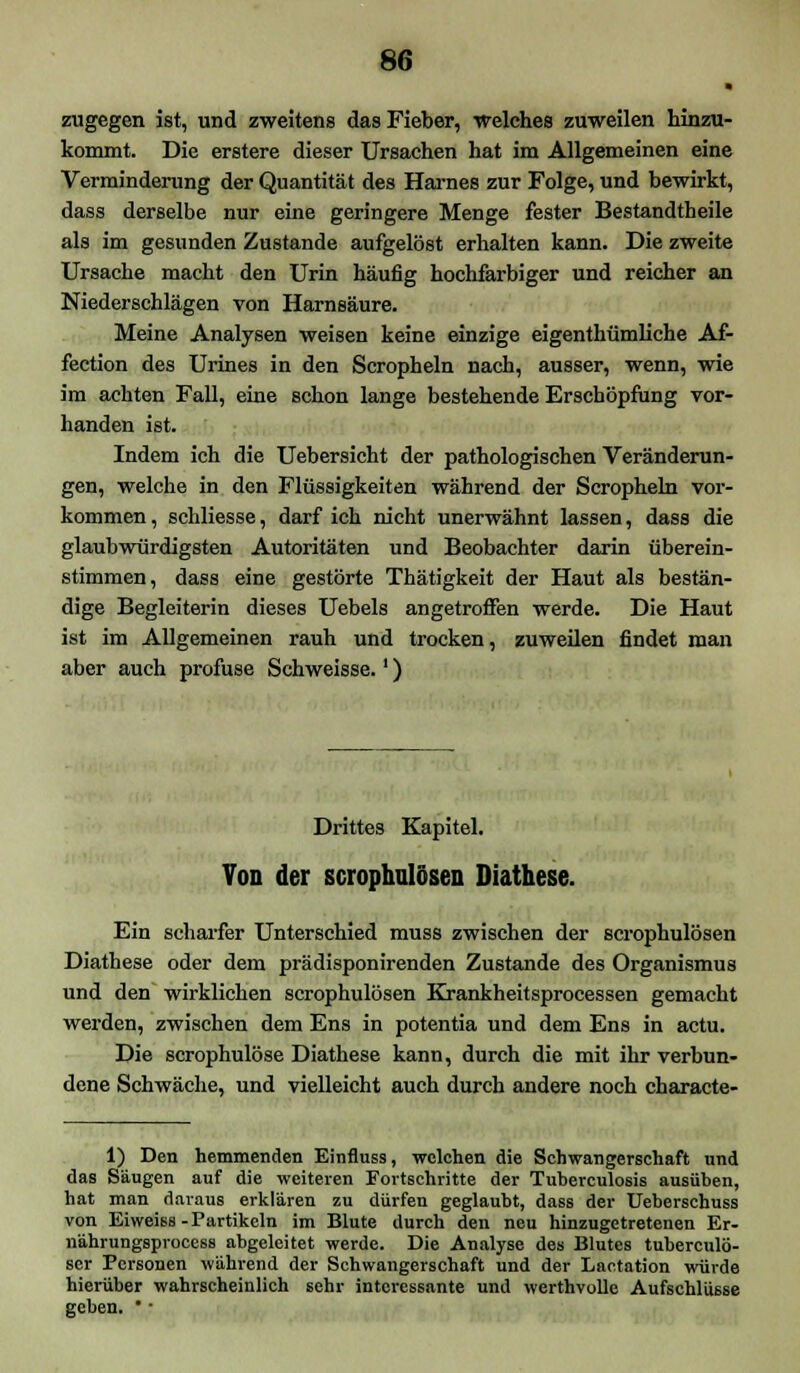 zugegen ist, und zweitens das Fieber, welches zuweilen hinzu- kommt. Die erstere dieser Ursachen hat im Allgemeinen eine Verminderung der Quantität des Harnes zur Folge, und bewirkt, dass derselbe nur eine geringere Menge fester Bestandteile als im gesunden Zustande aufgelöst erhalten kann. Die zweite Ursache macht den Urin häufig hochfarbiger und reicher an Niederschlägen von Harnsäure. Meine Analysen weisen keine einzige eigentümliche Af- fection des Urines in den Scropheln nach, ausser, wenn, wie im achten Fall, eine schon lange bestehende Erschöpfung vor- handen ist. Indem ich die Uebersicht der pathologischen Veränderun- gen, welche in den Flüssigkeiten während der Scropheln vor- kommen , schliesse, darf ich nicht unerwähnt lassen, dass die glaubwürdigsten Autoritäten und Beobachter darin überein- stimmen, dass eine gestörte Thätigkeit der Haut als bestän- dige Begleiterin dieses Uebels angetroffen werde. Die Haut ist im Allgemeinen rauh und trocken, zuweilen findet man aber auch profuse Schweisse.') Drittes Kapitel. Ton der scrophulcsen Diathese. Ein scharfer Unterschied muss zwischen der scrophulösen Diathese oder dem prädisponirenden Zustande des Organismus und den wirklichen scrophulösen Krankheitsprocessen gemacht werden, zwischen dem Ens in potentia und dem Ens in actu. Die scrophulöse Diathese kann, durch die mit ihr verbun- dene Schwäche, und vielleicht auch durch andere noch characte- 1) Den hemmenden Einfluss, welchen die Schwangerschaft und das Säugen auf die weiteren Fortschritte der Tuberculosis ausüben, hat man daraus erklären zu dürfen geglaubt, dass der Ueberschuss von Eiweiss-Partikeln im Blute durch den neu hinzugetretenen Er- nährungsprocess abgeleitet werde. Die Analyse des Blutes tuberculö- scr Personen während der Schwangerschaft und der Lactation würde hierüber wahrscheinlich sehr interessante und werthvolle Aufschlüsse geben. *•