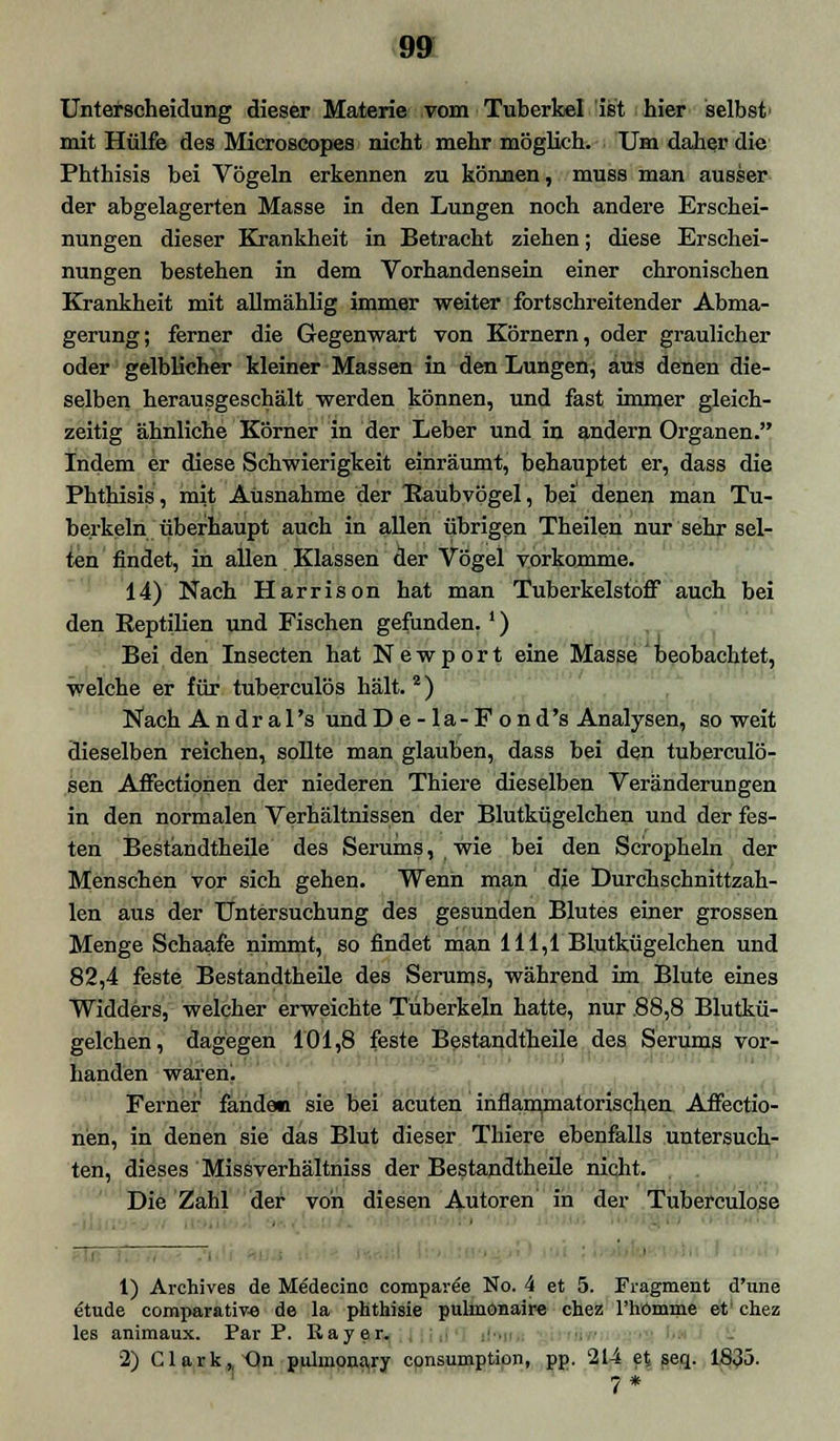 Unterscheidung dieser Materie vom Tuberkel ist hier selbst' mit Hülfe des Microscopes nicht mehr möglich. Um daher die Phthisis bei Vögeln erkennen zu können, muss man ausser der abgelagerten Masse in den Lungen noch andere Erschei- nungen dieser Krankheit in Betracht ziehen; diese Erschei- nungen bestehen in dem Vorhandensein einer chronischen Krankheit mit allmählig immer weiter fortschreitender Abma- gerung; ferner die Gegenwart von Körnern, oder graulicher oder gelblicher kleiner Massen in den Lungen, aus denen die- selben herausgeschält werden können, und fast immer gleich- zeitig ähnliche Körner in der Leber und in andern Organen. Indem er diese Schwierigkeit einräumt, behauptet er, dass die Phthisis, mit Ausnahme der Raubvögel, bei' denen man Tu- berkeln überhaupt auch in allen übrigen Theilen nur sehr sel- ten findet, in allen Klassen der Vögel vorkomme. 14) Nach Harrison hat man Tuberkelstoflf auch bei den Reptilien und Fischen gefunden.') Bei den Insecten hat N e w p o r t eine Masse beobachtet, welche er für tuberculös hält. 2) NachAndral's undD e - la-F ond's Analysen, soweit dieselben reichen, sollte man glauben, dass bei den tuberculö- sen Affectionen der niederen Thiere dieselben Veränderungen in den normalen Verhältnissen der Blutkügelchen und der fes- ten Bestandtheile des Serums, wie bei den Scropheln der Menschen vor sich gehen. Wenn man dje Durchschnittzah- len aus der Untersuchung des gesunden Blutes einer grossen Menge Schaafe nimmt, so findet man 111,1 Blutkügelchen und 82,4 feste Bestandtheile des Serums, während im Blute eines Widders, welcher erweichte Tuberkeln hatte, nur .88,8 Blutkü- gelchen, dagegen 101,8 feste Bestandtheile des Serums vor- handen waren. i t Ferner fanden sie bei acuten inflammatorischen Affectio- nen, in denen sie das Blut dieser Thiere ebenfalls untersuch- ten, dieses Missverhältniss der Bestandtheile nicht. Die Zahl der von diesen Autoren in der Tuberculose 1) Archives de Me'decinc compavee No. 4 et 5. Fragment d'une etude comparative de la phthisie pulmonaire chez l'hömme et' chez les animaux. Par P. Rayer. 2) Clark, Qn pulmonary consumption, pp. 214 et seq. 1835.