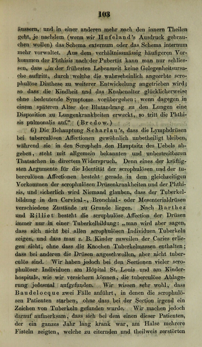 äussern,' und in einer anderen mehr nach den iunern Theilen S<lit, je nachdem (wenn wir Hufeland's Ausdruck gobrau- chen wollen) das Schema externum oder das Schema internum mehr vorwaltet. Aus dem verhältnissmässig häufigeren Vor- kommen der Phthisis nach der Pubertät kann man nur schlies- sen, dass „in der frühesten Lebenszeit keine Gelegenheitsursa- che auftritt, durch welche die wahrscheinlich angeerbte scro- phulöse Diathese zu weiterer Entwickelung angetrieben wird; so dass die Kindheit und das Knabenalter glücklicherweise ohne bedeutende Symptome vorübergehen; wenn dagegen in einem späteren Alter der Blutandrang zu den Lungen eine Disposition zu Lungenkrankheiten erweckt,, so tritt die Phthi- sis pulmonalis auf, (Bredow.) 6) Die Behauptung Scharlau's, dass die Lymphdrüsen bei Tuberculosen Affectioncn gewöhnlich unbetheiligt bleiben, während sie in den Scrophcln den Hauptsitz des Uebels ab- geben, steht mit allgemein bekannten und unbestreitbaren Thatsachen in directem Widerspruch. Denn eines der kräftig- sten Argumente für die Identität der scrophulösen und der tu- berculösen Affectionen besteht; gerade in dem gleichzeitigen Vorkommen der scrophulösen Drüsenkrankheiten und der Phthi- sis, und sicherlich wird Niemand glauben, dass der Tuberkel- bildung in den Cervical-, Bronchial- oder Mesenterialdrüsen verschiedene Zustände zu Grunde liegen. Nach B a r t h e z und Itilliet besteht die scrqphulöse Aflection der Drüsen immer nur in einer Tuberkelbildung: „man wird aber sagen, dass sich nicht bei. allen scrophulösen Individuen Tuberkeln zeigen, und dass man z. B. Kinder zuweilen der Caries erlie- gen sieht, ohne dass die Knochen Tuberkelmassen enthalten; dass bei anderen die Drüsen angeschwollen, aber nicht tuber- culös sind. Wir haben jedoch bei den Sectionen vieler scro- phulöser Individuen am Höpital St. Louis und am Kinder- hospitale, wie wir versichern können, die tuberculöse Ablage- rung jedesmal aufgefunden. Wir wissen sehr wohl, dass Baudelocque zwei Fälle anführt, in denen die scrophulö- sen Patienten starben, ohne dass bei der Section irgend ein Zeichen von Tuberkeln gefunden wurde. Wir machen jedoch darauf aufmerksam, dass sich bei dem einen dieser Patienten, der ein ganzes Jahr lang krank war, am Halse mehrere Fisteln zeigten, welche zu eiternden und theilweis zerstörten