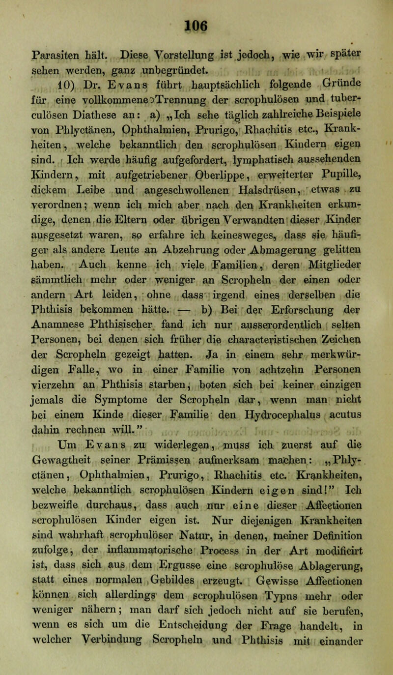 Parasiten hält. Diese Vorstellung ist jedoch, wie wir später sehen weiden, ganz unbegründet. 10) Dr. Evans führt hauptsächlich folgende Gründe für eine vollkommene ^Trennung der scrophulösen und tuber- culösen Diathese an: a) „Ich sehe täglich zahlreiche Beispiele von Phlyctänen, Ophthalmien, Prurigo, Ehachitis etc., Krank- heiten , welche bekanntlich den scrophulösen Kindern eigen sind. - Ich werde häufig aufgefordert, lymphatisch aussehenden Kindern, mit aufgetriebener Oberlippe, erweiterter Pupille, dickem Leibe und angeschwollenen Halsdrüsen, etwas zu verordnen; wenn ich mich aber nach den Krankheiten erkun- dige, denen die Eltern oder übrigen Verwandten dieser Kinder ausgesetzt waren, so erfahre ich keinesweges, dass sie häufi- ger als andere Leute an Abzehrung oder Abmagerung gelitten haben. Auch kenne ich viele Familien, deren Mitglieder eämmtlieh mehr oder weniger an Scropheln der einen oder andern Art leiden, ohne dass irgend eines derselben die Phthisis bekommen hätte. — b) Bei der Erforschung der Anamnese Phthisischer fand ich nur ausserordentlich selten Personen, bei denen sich früher die characteristisehen Zeichen der Scropheln gezeigt hatten. Ja in einem sehr merkwür- digen Falle, wo in einer Familie von achtzehn Personen vierzehn an Phthisis starben, boten sich bei keiner einzigen jemals die Symptome der Scropheln dar, wenn man nicht bei einem Kinde dieser Familie den Hydrocephalus acutus dahin rechnen will. Um Evans zu widerlegen, muss ich zuerst auf die Gewagtheit seiner Prämissen aufmerksam machen: „ Phly- ctänen , Ophthalmien, Prurigo, Ehachitis etc. Krankheiten, welche bekanntlich scrophulösen Kindern eigen sind! Ich bezweifle durchaus, dass auch nur eine dieser Affeetionen scrophulösen Kinder eigen ist. Nur diejenigen Krankheiten sind wahrhaft scrophulöser Natur, in denen, meiner Definition zufolge, der inflammatorische Process in der Art modificirt ist, dass sich aus dem Ergüsse eine scrophulöse Ablagerung, statt eines normalen Gebildes erzeugt. Gewisse Affeetionen können sich allerdings dem scrophulösen Typns mehr oder weniger nähern; man darf sich jedoch nicht auf sie berufen, wenn es sich um die Entscheidung der Frage handelt, in welcher Verbindung Scropheln und Phthisis mit einander