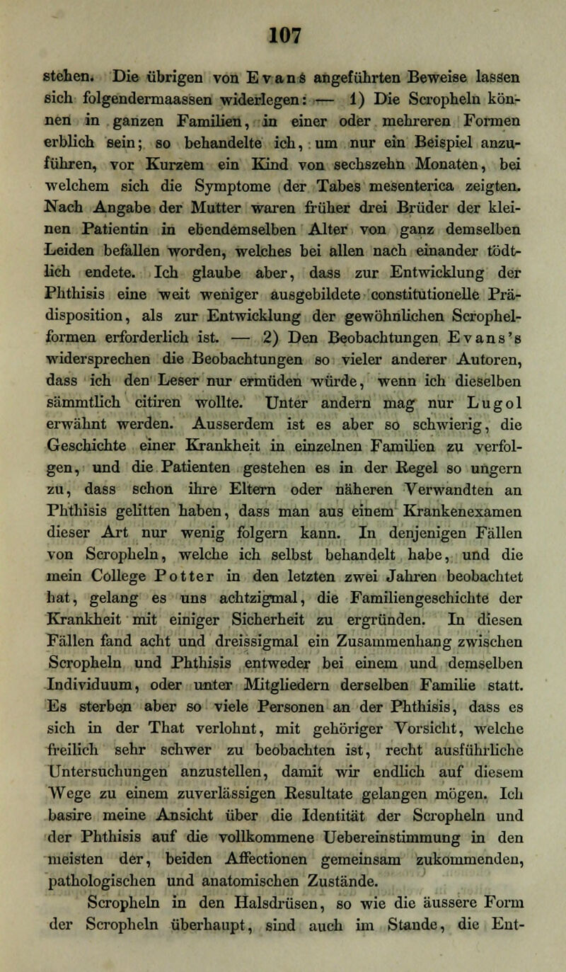 stehen. Die übrigen von Evans angeführten Beweise lassen sieh folgendermaassen widerlegen: — 1) Die Scropheln kön- nen in ganzen Familien, in einer oder mehreren Formen erblieh sein; so behandelte ich, um nur ein Beispiel anzu- führen, vor Kurzem ein Kind von sechszehn Monaten, bei welchem sich die Symptome der Tabes meSenterica zeigten. Nach Angabe der Mutter waren früher drei Brüder der klei- nen Patientin in ebendemselben Alter von ganz demselben Leiden befallen worden, welches bei allen nach einander tödt- lich endete. Ich glaube aber, dass zur Entwicklung der Phthisis eine weit weniger ausgebildete constitutionelle Prä- disposition, als zur Entwicklung der gewöhnlichen Scrophel- formen erforderlich ist. — 2) Den Beobachtungen Evans's widersprechen die Beobachtungen so vieler anderer Autoren, dass ich den Leser nur ermüden würde, wenn ich dieselben sämmtlich citiren wollte. Unter andern mag nur Lugol erwähnt werden. Ausserdem ist es aber so schwierig, die Geschichte einer Krankheit in einzelnen Familien zu verfol- gen, und die Patienten gestehen es in der Regel so ungern zu, dass schon ihre Eltern oder näheren Verwandten an Phthisis gelitten haben, dass man aus einem Krankenexamen dieser Art nur wenig folgern kann. In denjenigen Fällen von Scropheln, welche ich selbst behandelt habe, und die mein College Potter in den letzten zwei Jahren beobachtet hat, gelang es uns achtzigmal, die Familiengeschichte der Krankheit mit einiger Sicherheit zu ergründen. In diesen Fällen fand acht und dreissigmal ein Zusammenhang zwischen Scropheln und Phthisis entweder bei einem und demselben Individuum, oder unter Mitgliedern derselben Familie statt. Es sterben aber so viele Personen an der Phthisis, dass es sich in der That verlohnt, mit gehöriger Vorsicht, welche freilich sehr schwer zu beobachten ist, recht ausführliche Untersuchungen anzustellen, damit wir endlich auf diesem Wege zu einem zuverlässigen Resultate gelangen mögen. Ich basire meine Ansicht über die Identität der Scropheln und der Phthisis auf die vollkommene Uebereinstimmung in den meisten der, beiden Affectionen gemeinsam zukommenden, pathologischen und anatomischen Zustände. Scropheln in den Halsdrüsen, so wie die äussere Form der Scropheln überhaupt, sind auch im Stande, die Ent-