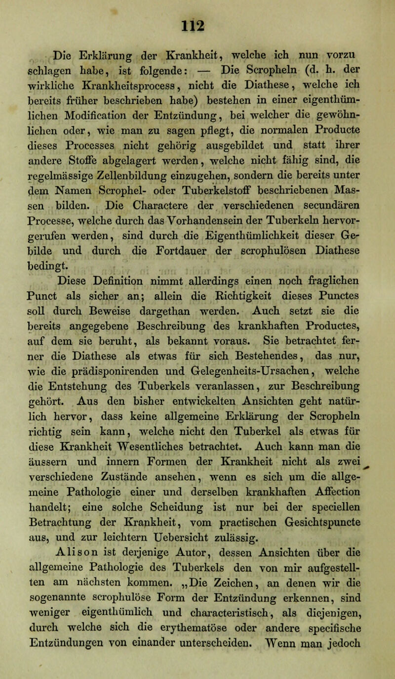Die Erklärung der Krankheit, welche ich nun vorzu schlagen habe, ist folgende: — Die Scropheln (d. h. der wirkliche Krankheitsprocess, nicht die Diathese, welche ich bereits früher beschrieben habe) bestehen in einer eigenthüm- lichen Modification der Entzündung, bei welcher die gewöhn- lichen oder, wie man zu sagen pflegt, die normalen Producte dieses Processes nicht gehörig ausgebildet und statt ihrer andere Stoffe abgelagert werden, welche nicht fähig sind, die regelmässige Zellenbildung einzugehen, sondern die bereits unter dem Namen Scrophel- oder Tuberkelstoff beschriebenen Mas- sen bilden. Die Charactere der verschiedenen seeundären Processe, welche durch das Vorhandensein der Tuberkeln hervor- gerufen werden, sind durch die Eigentümlichkeit dieser Ge- bilde und durch die Fortdauer der scrophulösen Diathese bedingt. Diese Definition nimmt allerdings einen noch fraglichen Punct als sicher an; allein die Richtigkeit dieses Punctes soll durch Beweise dargethan werden. Auch setzt sie die bereits angegebene Beschreibung des krankhaften Productes, auf dem sie beruht, als bekannt voraus. Sie betrachtet fer- ner die Diathese als etwas für sich Bestehendes, das nur, wie die prädisponirenden und Gelegenheits-Ursachen, welche die Entstehung des Tuberkels veranlassen, zur Beschreibung gehört. Aus den bisher entwickelten Ansichten geht natür- lich hervor, dass keine allgemeine Erklärung der Scropheln richtig sein kann, welche nicht den Tuberkel als etwas für diese Krankheit Wesentliches betrachtet. Auch kann man die äussern und innern Formen der Krankheit nicht als zwei^ verschiedene Zustände ansehen, wenn es sich um die allge- meine Pathologie einer und derselben krankhaften Affection handelt; eine solche Scheidung ist nur bei der speciellen Betrachtung der Krankheit, vom practischen Gesichtspuncte aus, und zur leichtern Uebersicht zulässig. Alison ist derjenige Autor, dessen Ansichten über die allgemeine Pathologie des Tuberkels den von mir aufgestell- ten am nächsten kommen. „Die Zeichen, an denen wir die sogenannte scrophulöse Form der Entzündung erkennen, sind weniger eigentümlich und characteristisch, als diejenigen, durch welche sich die erythematöse oder andere speeifische Entzündungen von einander unterscheiden. Wenn man jedoch