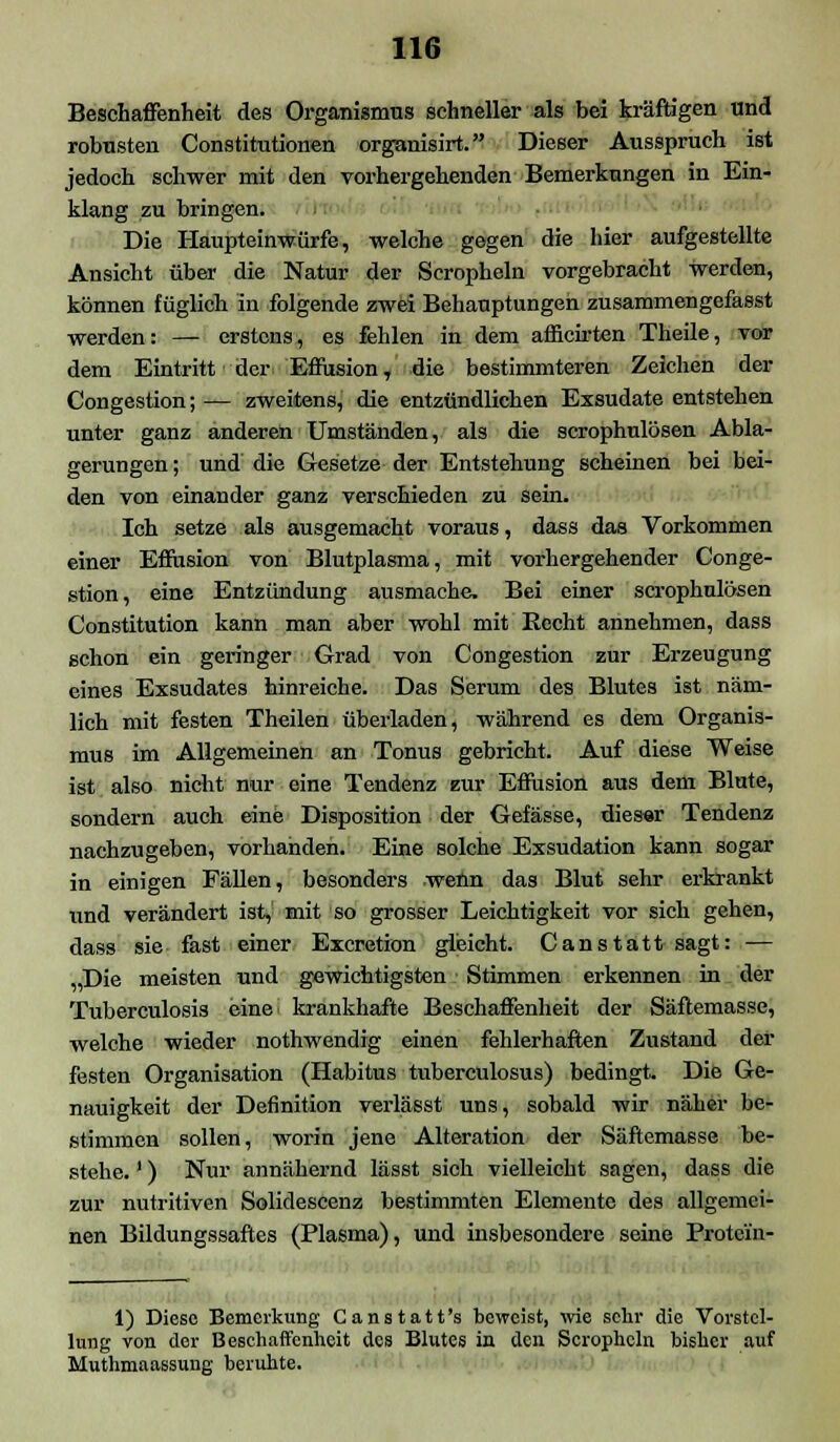 Beschaffenheit des Organismus schneller als bei kräftigen und robusten Constitutionen organisirt. Dieser Ausspruch ist jedoch schwer mit den vorhergehenden Bemerkungen in Ein- klang zu bringen. Die Haupteinwürfe, welche gegen die hier aufgestellte Ansicht über die Natur der Scropheln vorgebracht werden, können füglich in folgende zwei Behauptungen zusammengefasst werden: — erstens, es fehlen in dem amcirten Theile, vor dem Eintritt der Effusion, die bestimmteren Zeichen der Congestion; — zweitens, die entzündlichen Exsudate entstehen unter ganz anderen Umständen, als die scrophulösen Abla- gerungen ; und die Gesetze der Entstehung scheinen bei bei- den von einander ganz verschieden zu sein. Ich setze als ausgemacht voraus, dass das Vorkommen einer Efiusion von Blutplasma, mit vorhergehender Conge- stion, eine Entzündung ausmache. Bei einer scrophulösen Constitution kann man aber wohl mit Becht annehmen, dass schon ein geringer Grad von Congestion zur Erzeugung eines Exsudates hinreiche. Das Serum des Blutes ist näm- lich mit festen Theilen überladen, während es dem Organis- mus im Allgemeinen an Tonus gebricht. Auf diese Weise ist also nicht nur eine Tendenz zur Effusion aus dem Blute, sondern auch eine Disposition der Gefässe, dieser Tendenz nachzugeben, vorhanden. Eine solche Exsudation kann sogar in einigen Fällen, besonders wenn das Blut sehr erkrankt und verändert ist, mit so grosser Leichtigkeit vor sich gehen, dass sie fast einer Excretion gleicht. Canstatt sagt: — „Die meisten und gewichtigsten Stimmen erkennen in der Tuberculosis eine' krankhafte Beschaffenheit der Säftemasse, welche wieder nothwendig einen fehlerhaften Zustand der festen Organisation (Habitus tuberculosus) bedingt. Die Ge- nauigkeit der Definition verlässt uns, sobald wir näher be- stimmen sollen, worin jene Alteration der Säftemasse be- stehe. ') Nur annähernd lässt sich vielleicht sagen, dass die zur nutritiven Solidescenz bestimmten Elemente des allgemei- nen Bildungssaftes (Plasma), und insbesondere seine Protein- 1) Diese Bemerkung Canstatt's beweist, wie sehr die Vorstel- lung von der Beschaffenheit des Blutes in den Scropheln bisher auf Muthmaassuug beruhte.